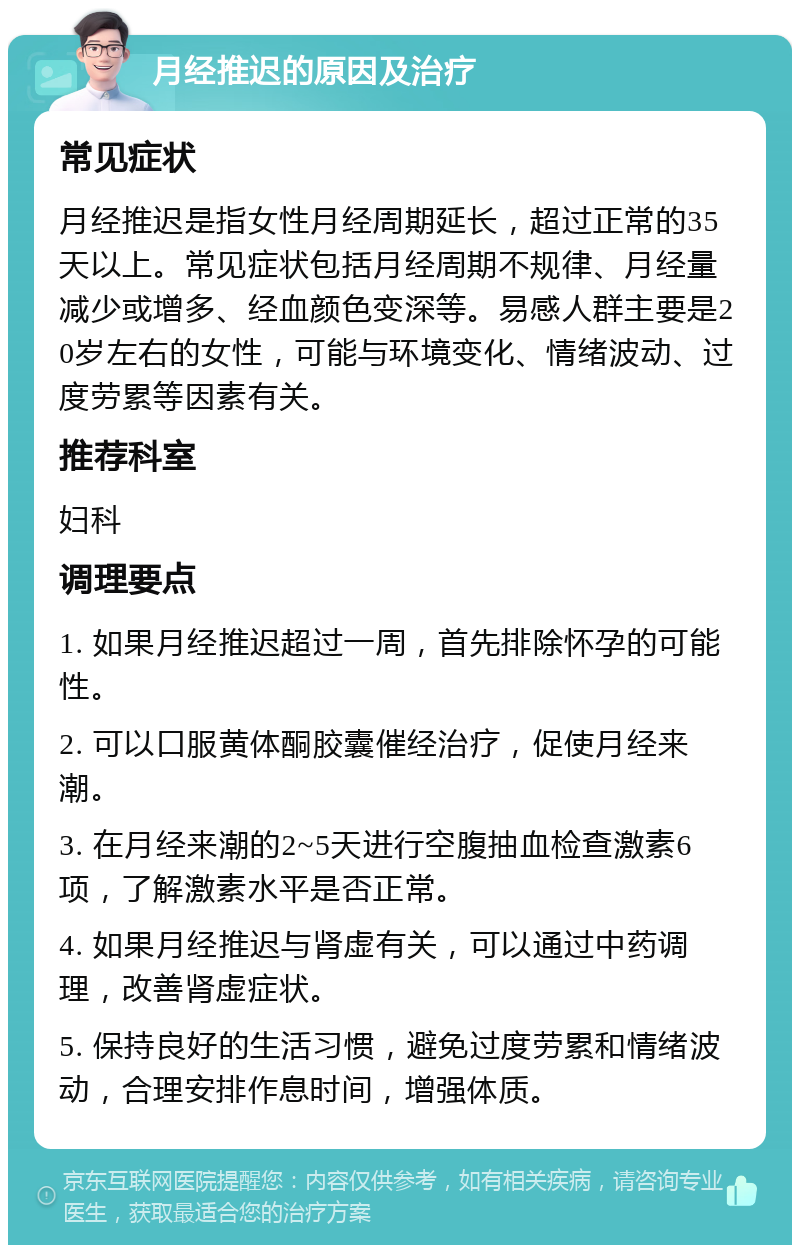 月经推迟的原因及治疗 常见症状 月经推迟是指女性月经周期延长，超过正常的35天以上。常见症状包括月经周期不规律、月经量减少或增多、经血颜色变深等。易感人群主要是20岁左右的女性，可能与环境变化、情绪波动、过度劳累等因素有关。 推荐科室 妇科 调理要点 1. 如果月经推迟超过一周，首先排除怀孕的可能性。 2. 可以口服黄体酮胶囊催经治疗，促使月经来潮。 3. 在月经来潮的2~5天进行空腹抽血检查激素6项，了解激素水平是否正常。 4. 如果月经推迟与肾虚有关，可以通过中药调理，改善肾虚症状。 5. 保持良好的生活习惯，避免过度劳累和情绪波动，合理安排作息时间，增强体质。