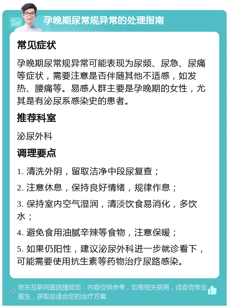 孕晚期尿常规异常的处理指南 常见症状 孕晚期尿常规异常可能表现为尿频、尿急、尿痛等症状，需要注意是否伴随其他不适感，如发热、腰痛等。易感人群主要是孕晚期的女性，尤其是有泌尿系感染史的患者。 推荐科室 泌尿外科 调理要点 1. 清洗外阴，留取洁净中段尿复查； 2. 注意休息，保持良好情绪，规律作息； 3. 保持室内空气湿润，清淡饮食易消化，多饮水； 4. 避免食用油腻辛辣等食物，注意保暖； 5. 如果仍阳性，建议泌尿外科进一步就诊看下，可能需要使用抗生素等药物治疗尿路感染。