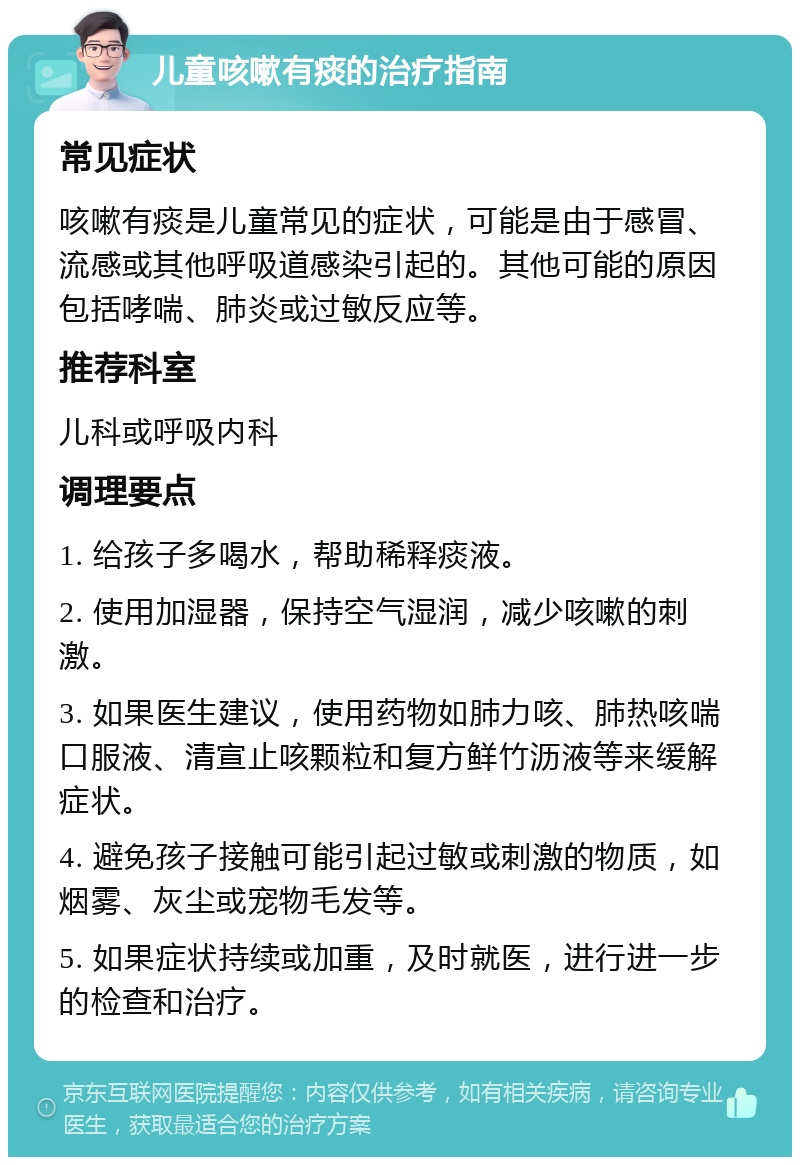 儿童咳嗽有痰的治疗指南 常见症状 咳嗽有痰是儿童常见的症状，可能是由于感冒、流感或其他呼吸道感染引起的。其他可能的原因包括哮喘、肺炎或过敏反应等。 推荐科室 儿科或呼吸内科 调理要点 1. 给孩子多喝水，帮助稀释痰液。 2. 使用加湿器，保持空气湿润，减少咳嗽的刺激。 3. 如果医生建议，使用药物如肺力咳、肺热咳喘口服液、清宣止咳颗粒和复方鲜竹沥液等来缓解症状。 4. 避免孩子接触可能引起过敏或刺激的物质，如烟雾、灰尘或宠物毛发等。 5. 如果症状持续或加重，及时就医，进行进一步的检查和治疗。