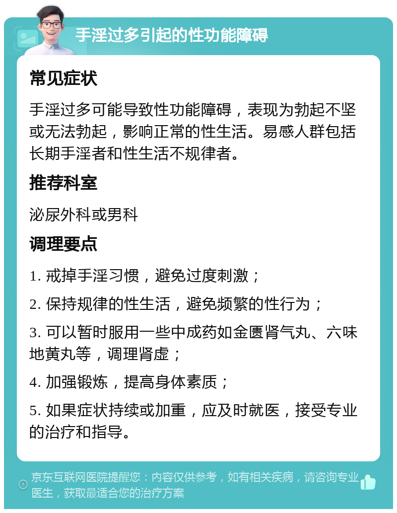 手淫过多引起的性功能障碍 常见症状 手淫过多可能导致性功能障碍，表现为勃起不坚或无法勃起，影响正常的性生活。易感人群包括长期手淫者和性生活不规律者。 推荐科室 泌尿外科或男科 调理要点 1. 戒掉手淫习惯，避免过度刺激； 2. 保持规律的性生活，避免频繁的性行为； 3. 可以暂时服用一些中成药如金匮肾气丸、六味地黄丸等，调理肾虚； 4. 加强锻炼，提高身体素质； 5. 如果症状持续或加重，应及时就医，接受专业的治疗和指导。