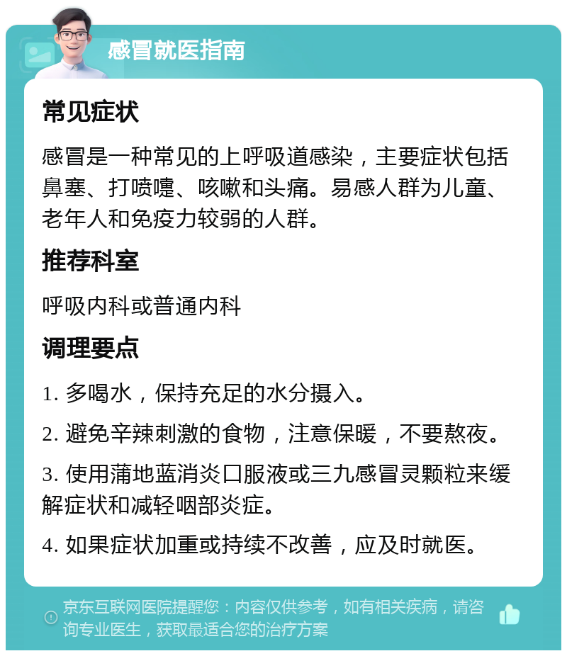 感冒就医指南 常见症状 感冒是一种常见的上呼吸道感染，主要症状包括鼻塞、打喷嚏、咳嗽和头痛。易感人群为儿童、老年人和免疫力较弱的人群。 推荐科室 呼吸内科或普通内科 调理要点 1. 多喝水，保持充足的水分摄入。 2. 避免辛辣刺激的食物，注意保暖，不要熬夜。 3. 使用蒲地蓝消炎口服液或三九感冒灵颗粒来缓解症状和减轻咽部炎症。 4. 如果症状加重或持续不改善，应及时就医。