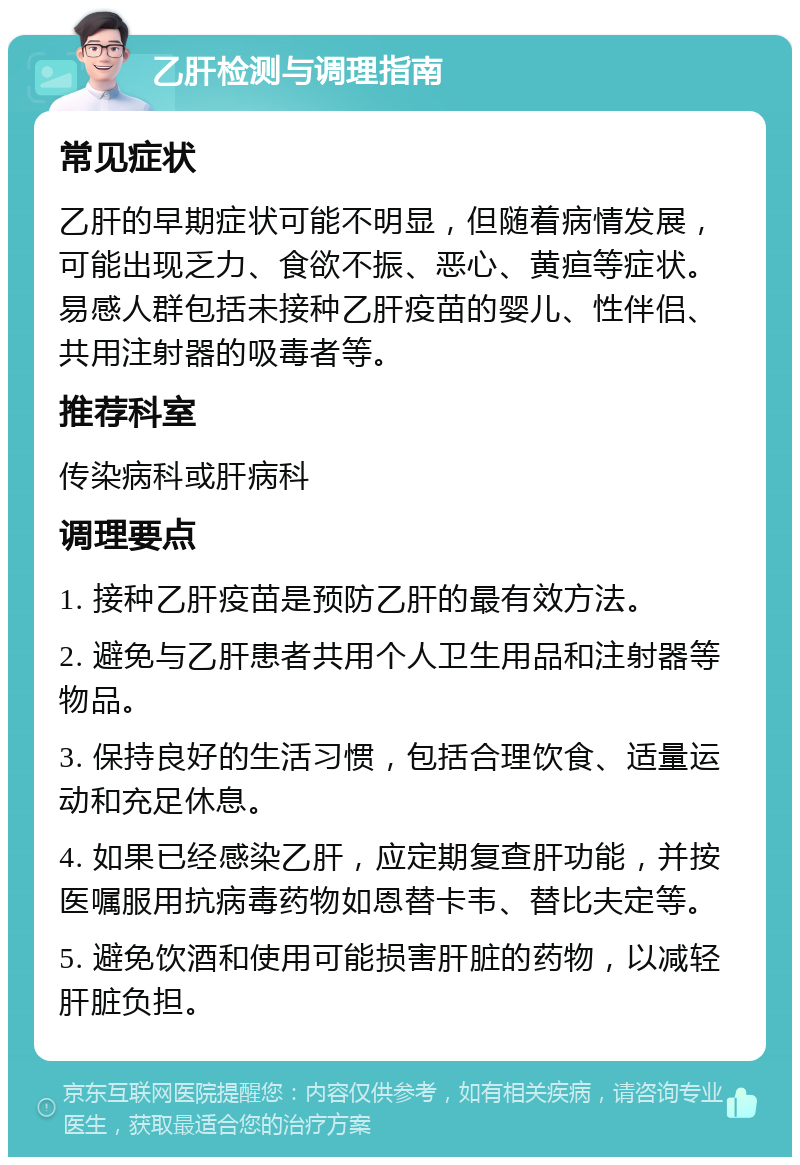 乙肝检测与调理指南 常见症状 乙肝的早期症状可能不明显，但随着病情发展，可能出现乏力、食欲不振、恶心、黄疸等症状。易感人群包括未接种乙肝疫苗的婴儿、性伴侣、共用注射器的吸毒者等。 推荐科室 传染病科或肝病科 调理要点 1. 接种乙肝疫苗是预防乙肝的最有效方法。 2. 避免与乙肝患者共用个人卫生用品和注射器等物品。 3. 保持良好的生活习惯，包括合理饮食、适量运动和充足休息。 4. 如果已经感染乙肝，应定期复查肝功能，并按医嘱服用抗病毒药物如恩替卡韦、替比夫定等。 5. 避免饮酒和使用可能损害肝脏的药物，以减轻肝脏负担。