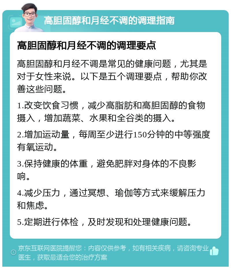 高胆固醇和月经不调的调理指南 高胆固醇和月经不调的调理要点 高胆固醇和月经不调是常见的健康问题，尤其是对于女性来说。以下是五个调理要点，帮助你改善这些问题。 1.改变饮食习惯，减少高脂肪和高胆固醇的食物摄入，增加蔬菜、水果和全谷类的摄入。 2.增加运动量，每周至少进行150分钟的中等强度有氧运动。 3.保持健康的体重，避免肥胖对身体的不良影响。 4.减少压力，通过冥想、瑜伽等方式来缓解压力和焦虑。 5.定期进行体检，及时发现和处理健康问题。