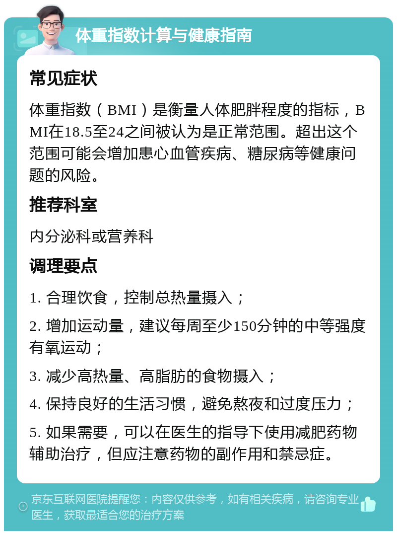 体重指数计算与健康指南 常见症状 体重指数（BMI）是衡量人体肥胖程度的指标，BMI在18.5至24之间被认为是正常范围。超出这个范围可能会增加患心血管疾病、糖尿病等健康问题的风险。 推荐科室 内分泌科或营养科 调理要点 1. 合理饮食，控制总热量摄入； 2. 增加运动量，建议每周至少150分钟的中等强度有氧运动； 3. 减少高热量、高脂肪的食物摄入； 4. 保持良好的生活习惯，避免熬夜和过度压力； 5. 如果需要，可以在医生的指导下使用减肥药物辅助治疗，但应注意药物的副作用和禁忌症。