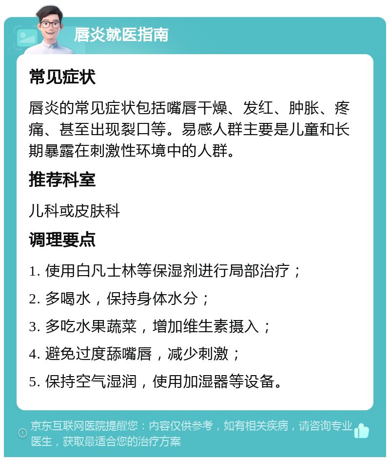 唇炎就医指南 常见症状 唇炎的常见症状包括嘴唇干燥、发红、肿胀、疼痛、甚至出现裂口等。易感人群主要是儿童和长期暴露在刺激性环境中的人群。 推荐科室 儿科或皮肤科 调理要点 1. 使用白凡士林等保湿剂进行局部治疗； 2. 多喝水，保持身体水分； 3. 多吃水果蔬菜，增加维生素摄入； 4. 避免过度舔嘴唇，减少刺激； 5. 保持空气湿润，使用加湿器等设备。