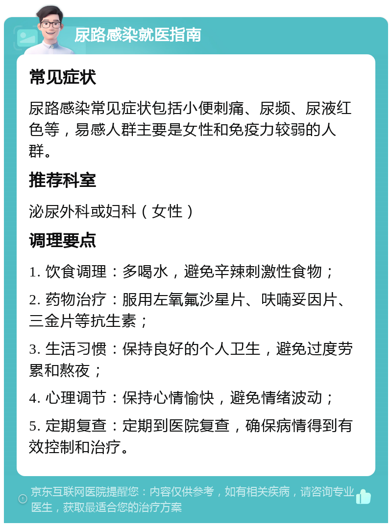 尿路感染就医指南 常见症状 尿路感染常见症状包括小便刺痛、尿频、尿液红色等，易感人群主要是女性和免疫力较弱的人群。 推荐科室 泌尿外科或妇科（女性） 调理要点 1. 饮食调理：多喝水，避免辛辣刺激性食物； 2. 药物治疗：服用左氧氟沙星片、呋喃妥因片、三金片等抗生素； 3. 生活习惯：保持良好的个人卫生，避免过度劳累和熬夜； 4. 心理调节：保持心情愉快，避免情绪波动； 5. 定期复查：定期到医院复查，确保病情得到有效控制和治疗。