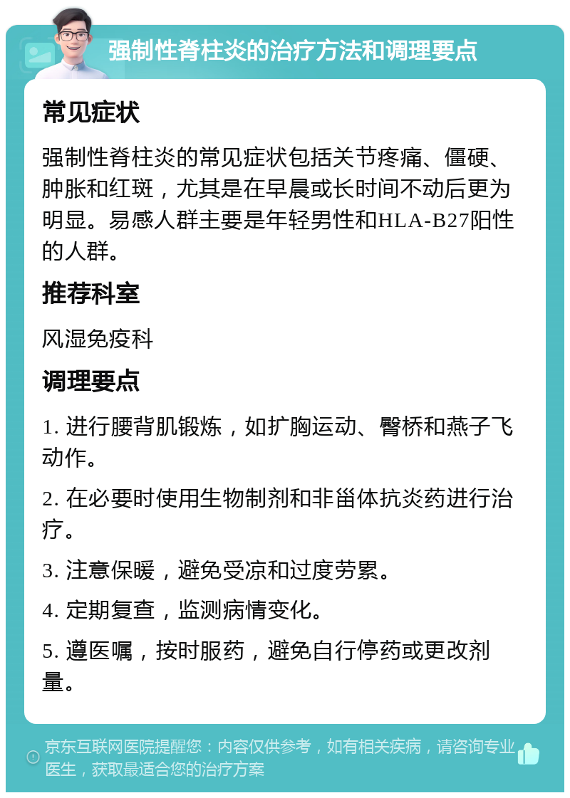 强制性脊柱炎的治疗方法和调理要点 常见症状 强制性脊柱炎的常见症状包括关节疼痛、僵硬、肿胀和红斑，尤其是在早晨或长时间不动后更为明显。易感人群主要是年轻男性和HLA-B27阳性的人群。 推荐科室 风湿免疫科 调理要点 1. 进行腰背肌锻炼，如扩胸运动、臀桥和燕子飞动作。 2. 在必要时使用生物制剂和非甾体抗炎药进行治疗。 3. 注意保暖，避免受凉和过度劳累。 4. 定期复查，监测病情变化。 5. 遵医嘱，按时服药，避免自行停药或更改剂量。