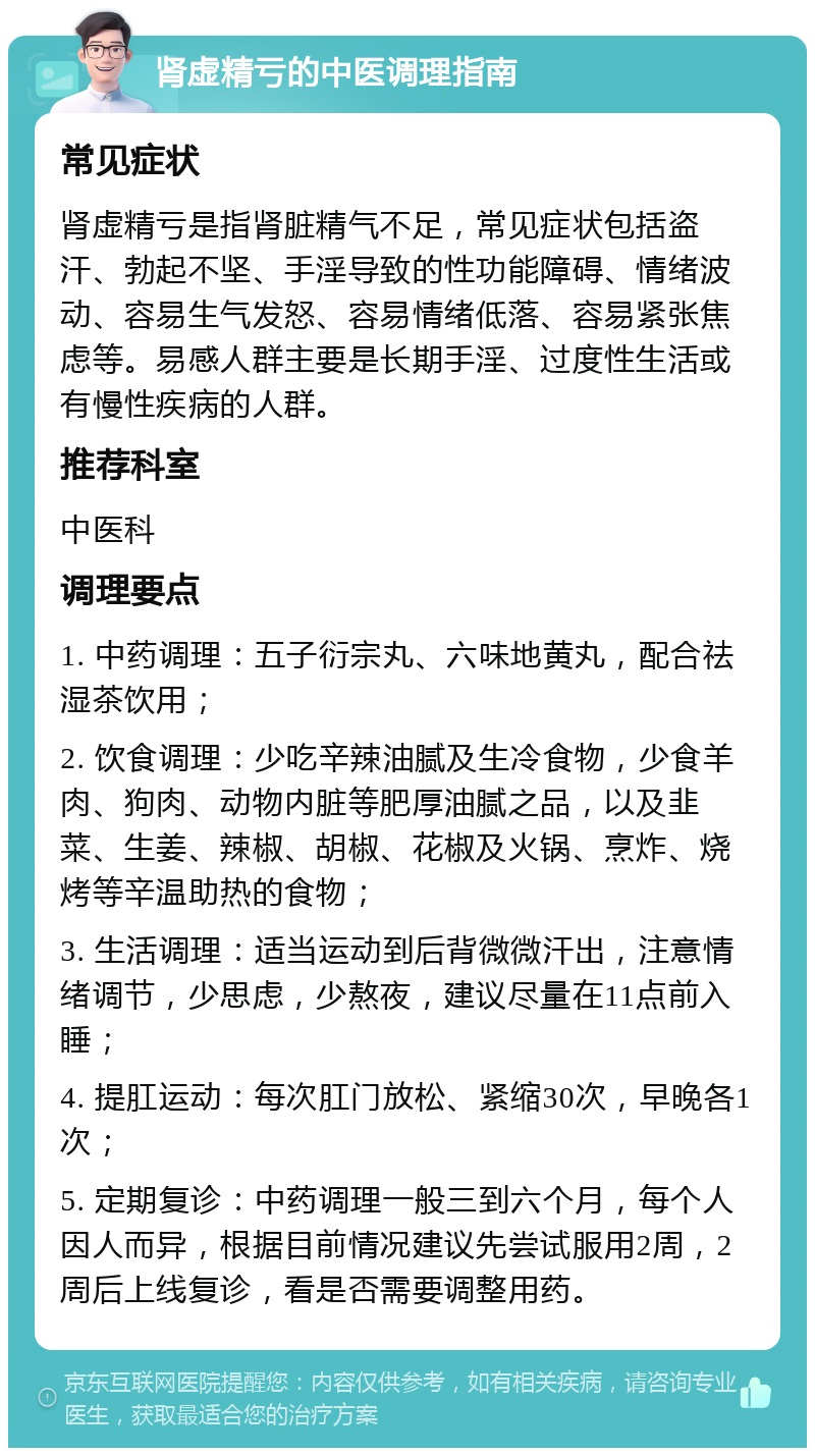 肾虚精亏的中医调理指南 常见症状 肾虚精亏是指肾脏精气不足，常见症状包括盗汗、勃起不坚、手淫导致的性功能障碍、情绪波动、容易生气发怒、容易情绪低落、容易紧张焦虑等。易感人群主要是长期手淫、过度性生活或有慢性疾病的人群。 推荐科室 中医科 调理要点 1. 中药调理：五子衍宗丸、六味地黄丸，配合祛湿茶饮用； 2. 饮食调理：少吃辛辣油腻及生冷食物，少食羊肉、狗肉、动物内脏等肥厚油腻之品，以及韭菜、生姜、辣椒、胡椒、花椒及火锅、烹炸、烧烤等辛温助热的食物； 3. 生活调理：适当运动到后背微微汗出，注意情绪调节，少思虑，少熬夜，建议尽量在11点前入睡； 4. 提肛运动：每次肛门放松、紧缩30次，早晚各1次； 5. 定期复诊：中药调理一般三到六个月，每个人因人而异，根据目前情况建议先尝试服用2周，2周后上线复诊，看是否需要调整用药。