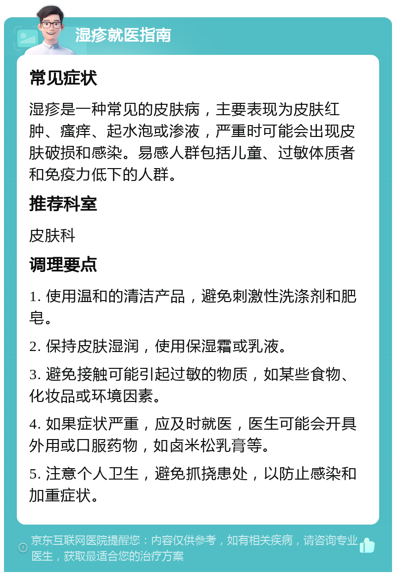 湿疹就医指南 常见症状 湿疹是一种常见的皮肤病，主要表现为皮肤红肿、瘙痒、起水泡或渗液，严重时可能会出现皮肤破损和感染。易感人群包括儿童、过敏体质者和免疫力低下的人群。 推荐科室 皮肤科 调理要点 1. 使用温和的清洁产品，避免刺激性洗涤剂和肥皂。 2. 保持皮肤湿润，使用保湿霜或乳液。 3. 避免接触可能引起过敏的物质，如某些食物、化妆品或环境因素。 4. 如果症状严重，应及时就医，医生可能会开具外用或口服药物，如卤米松乳膏等。 5. 注意个人卫生，避免抓挠患处，以防止感染和加重症状。