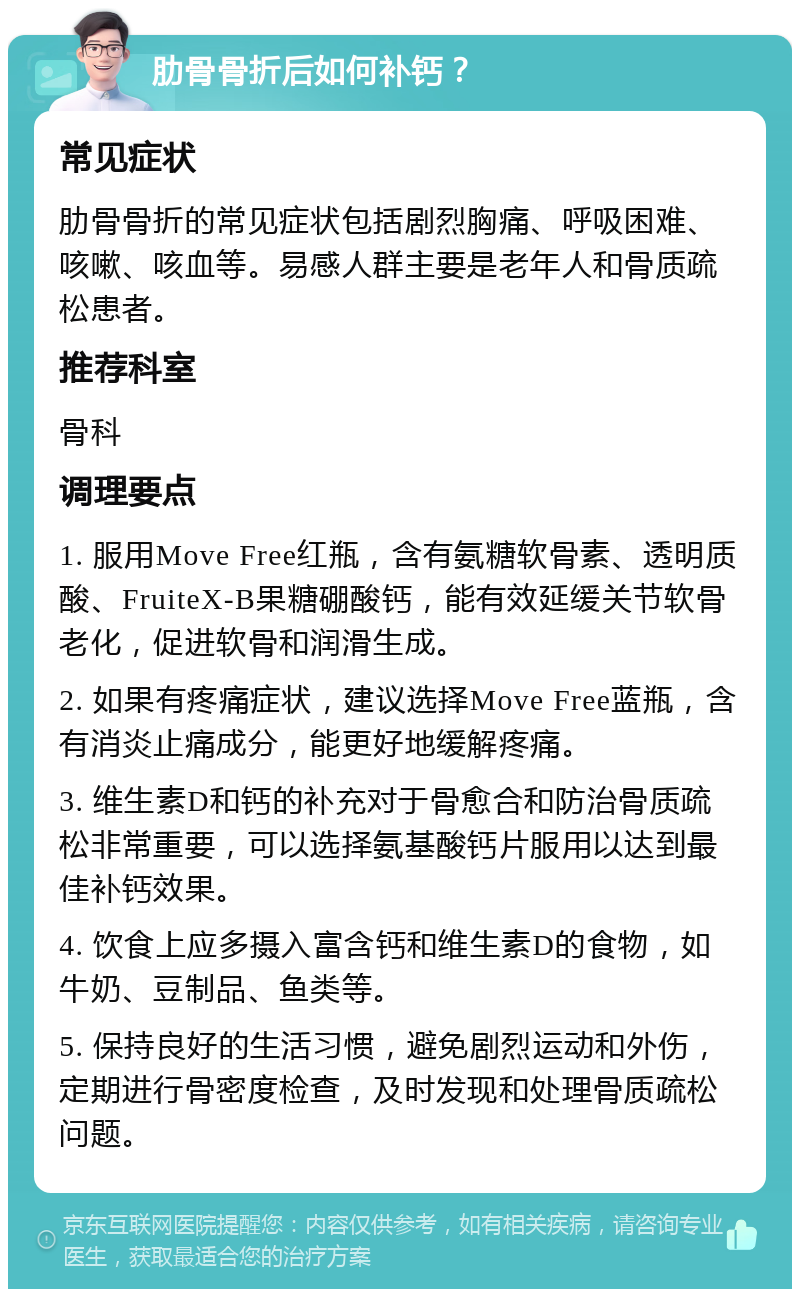 肋骨骨折后如何补钙？ 常见症状 肋骨骨折的常见症状包括剧烈胸痛、呼吸困难、咳嗽、咳血等。易感人群主要是老年人和骨质疏松患者。 推荐科室 骨科 调理要点 1. 服用Move Free红瓶，含有氨糖软骨素、透明质酸、FruiteX-B果糖硼酸钙，能有效延缓关节软骨老化，促进软骨和润滑生成。 2. 如果有疼痛症状，建议选择Move Free蓝瓶，含有消炎止痛成分，能更好地缓解疼痛。 3. 维生素D和钙的补充对于骨愈合和防治骨质疏松非常重要，可以选择氨基酸钙片服用以达到最佳补钙效果。 4. 饮食上应多摄入富含钙和维生素D的食物，如牛奶、豆制品、鱼类等。 5. 保持良好的生活习惯，避免剧烈运动和外伤，定期进行骨密度检查，及时发现和处理骨质疏松问题。