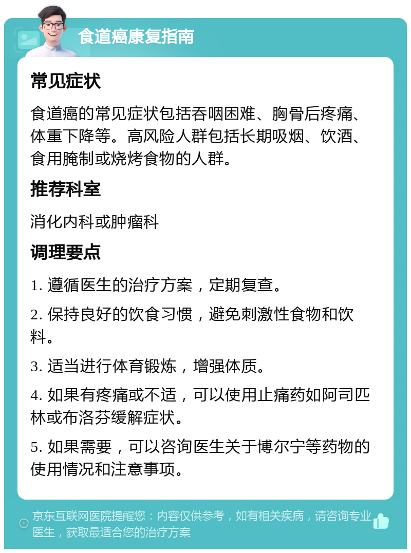 食道癌康复指南 常见症状 食道癌的常见症状包括吞咽困难、胸骨后疼痛、体重下降等。高风险人群包括长期吸烟、饮酒、食用腌制或烧烤食物的人群。 推荐科室 消化内科或肿瘤科 调理要点 1. 遵循医生的治疗方案，定期复查。 2. 保持良好的饮食习惯，避免刺激性食物和饮料。 3. 适当进行体育锻炼，增强体质。 4. 如果有疼痛或不适，可以使用止痛药如阿司匹林或布洛芬缓解症状。 5. 如果需要，可以咨询医生关于博尔宁等药物的使用情况和注意事项。