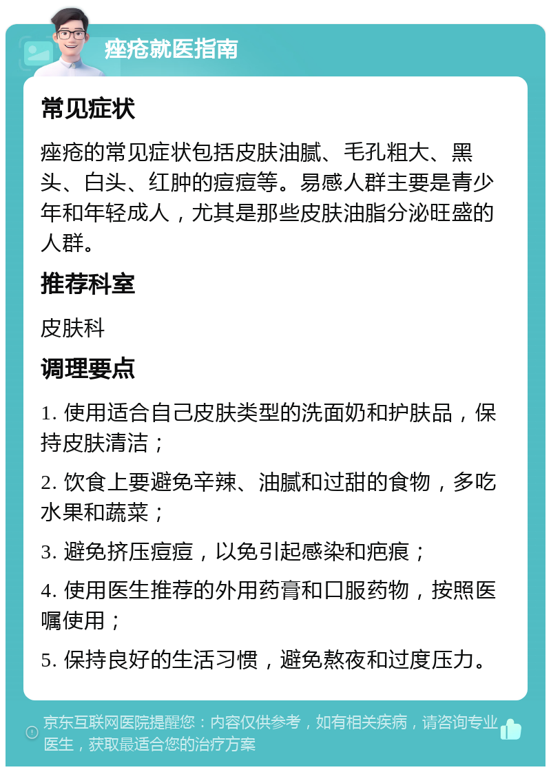 痤疮就医指南 常见症状 痤疮的常见症状包括皮肤油腻、毛孔粗大、黑头、白头、红肿的痘痘等。易感人群主要是青少年和年轻成人，尤其是那些皮肤油脂分泌旺盛的人群。 推荐科室 皮肤科 调理要点 1. 使用适合自己皮肤类型的洗面奶和护肤品，保持皮肤清洁； 2. 饮食上要避免辛辣、油腻和过甜的食物，多吃水果和蔬菜； 3. 避免挤压痘痘，以免引起感染和疤痕； 4. 使用医生推荐的外用药膏和口服药物，按照医嘱使用； 5. 保持良好的生活习惯，避免熬夜和过度压力。