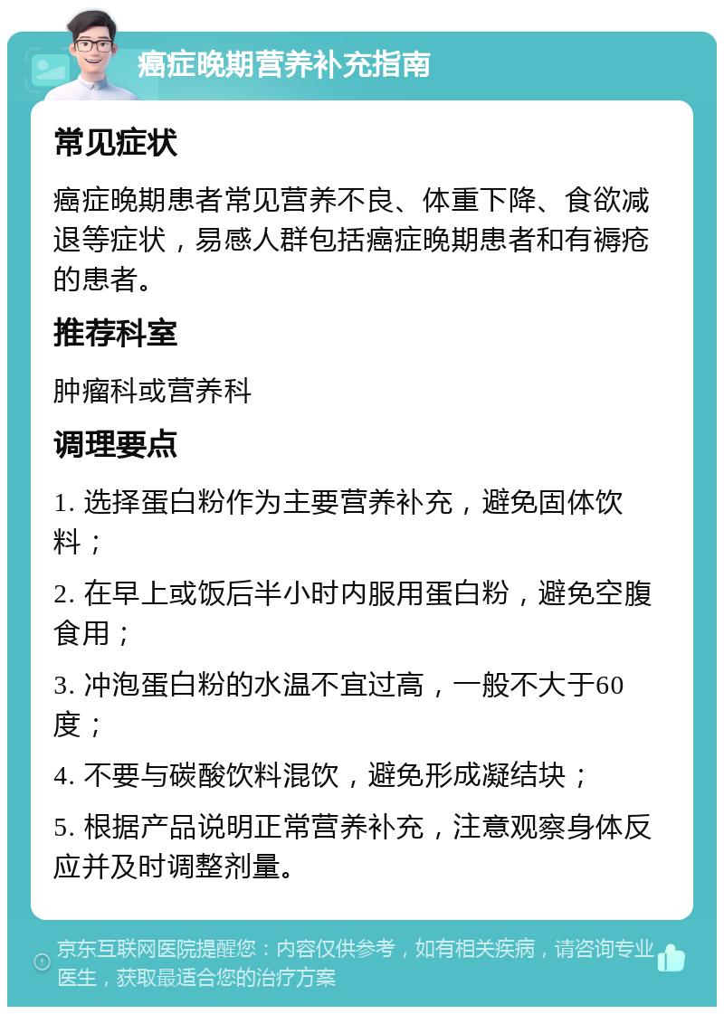 癌症晚期营养补充指南 常见症状 癌症晚期患者常见营养不良、体重下降、食欲减退等症状，易感人群包括癌症晚期患者和有褥疮的患者。 推荐科室 肿瘤科或营养科 调理要点 1. 选择蛋白粉作为主要营养补充，避免固体饮料； 2. 在早上或饭后半小时内服用蛋白粉，避免空腹食用； 3. 冲泡蛋白粉的水温不宜过高，一般不大于60度； 4. 不要与碳酸饮料混饮，避免形成凝结块； 5. 根据产品说明正常营养补充，注意观察身体反应并及时调整剂量。