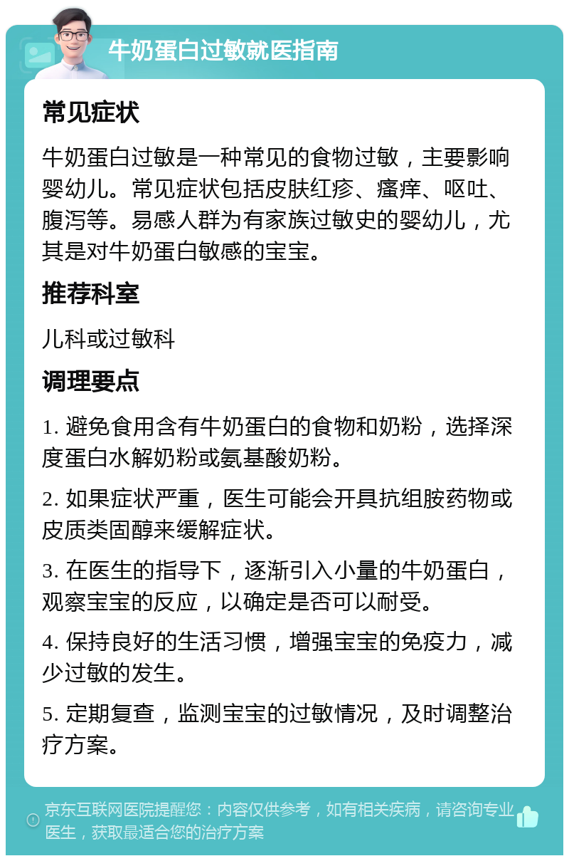 牛奶蛋白过敏就医指南 常见症状 牛奶蛋白过敏是一种常见的食物过敏，主要影响婴幼儿。常见症状包括皮肤红疹、瘙痒、呕吐、腹泻等。易感人群为有家族过敏史的婴幼儿，尤其是对牛奶蛋白敏感的宝宝。 推荐科室 儿科或过敏科 调理要点 1. 避免食用含有牛奶蛋白的食物和奶粉，选择深度蛋白水解奶粉或氨基酸奶粉。 2. 如果症状严重，医生可能会开具抗组胺药物或皮质类固醇来缓解症状。 3. 在医生的指导下，逐渐引入小量的牛奶蛋白，观察宝宝的反应，以确定是否可以耐受。 4. 保持良好的生活习惯，增强宝宝的免疫力，减少过敏的发生。 5. 定期复查，监测宝宝的过敏情况，及时调整治疗方案。