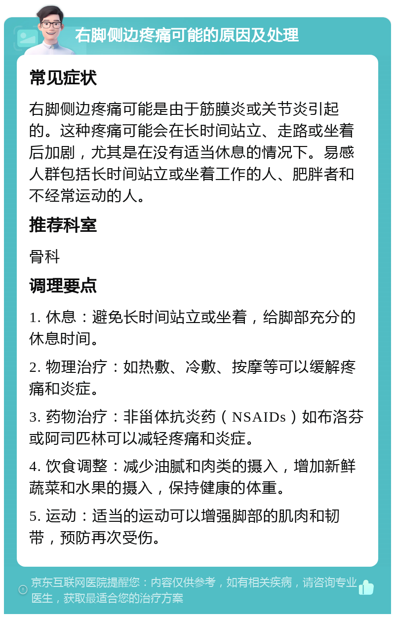 右脚侧边疼痛可能的原因及处理 常见症状 右脚侧边疼痛可能是由于筋膜炎或关节炎引起的。这种疼痛可能会在长时间站立、走路或坐着后加剧，尤其是在没有适当休息的情况下。易感人群包括长时间站立或坐着工作的人、肥胖者和不经常运动的人。 推荐科室 骨科 调理要点 1. 休息：避免长时间站立或坐着，给脚部充分的休息时间。 2. 物理治疗：如热敷、冷敷、按摩等可以缓解疼痛和炎症。 3. 药物治疗：非甾体抗炎药（NSAIDs）如布洛芬或阿司匹林可以减轻疼痛和炎症。 4. 饮食调整：减少油腻和肉类的摄入，增加新鲜蔬菜和水果的摄入，保持健康的体重。 5. 运动：适当的运动可以增强脚部的肌肉和韧带，预防再次受伤。