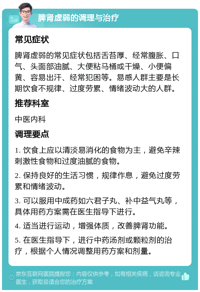 脾肾虚弱的调理与治疗 常见症状 脾肾虚弱的常见症状包括舌苔厚、经常腹胀、口气、头面部油腻、大便粘马桶或干燥、小便偏黄、容易出汗、经常犯困等。易感人群主要是长期饮食不规律、过度劳累、情绪波动大的人群。 推荐科室 中医内科 调理要点 1. 饮食上应以清淡易消化的食物为主，避免辛辣刺激性食物和过度油腻的食物。 2. 保持良好的生活习惯，规律作息，避免过度劳累和情绪波动。 3. 可以服用中成药如六君子丸、补中益气丸等，具体用药方案需在医生指导下进行。 4. 适当进行运动，增强体质，改善脾肾功能。 5. 在医生指导下，进行中药汤剂或颗粒剂的治疗，根据个人情况调整用药方案和剂量。