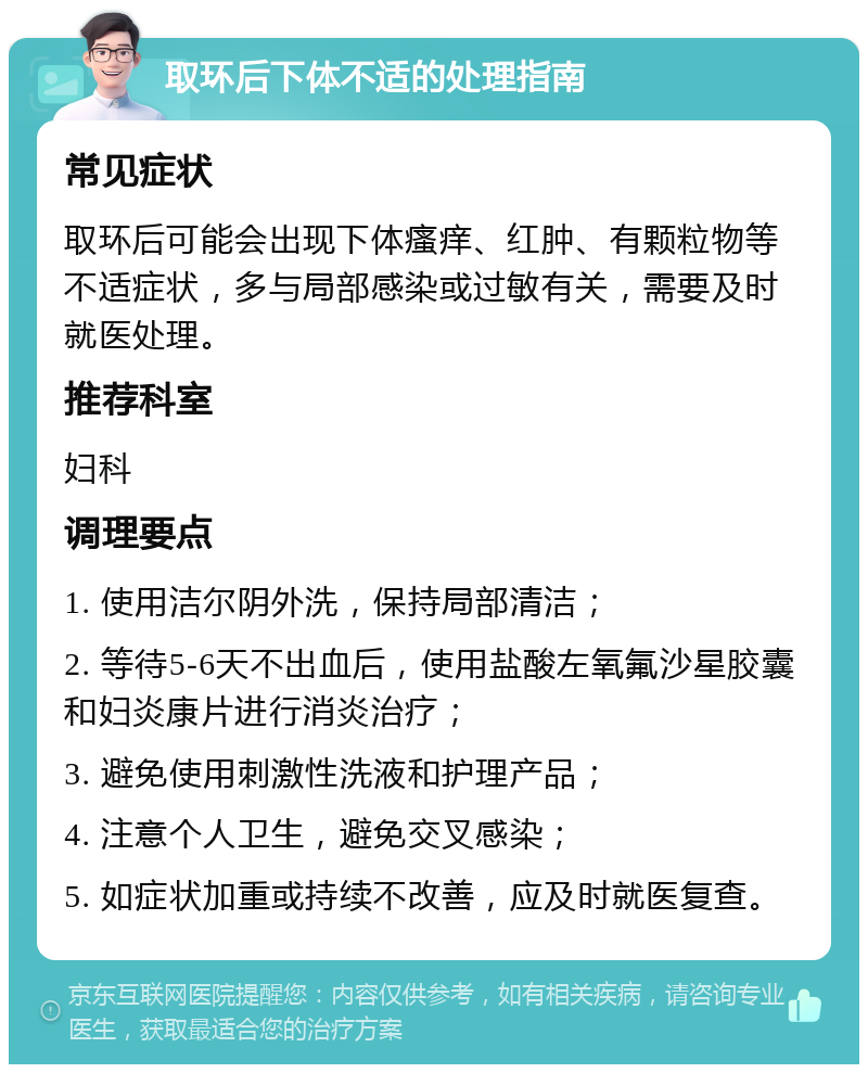 取环后下体不适的处理指南 常见症状 取环后可能会出现下体瘙痒、红肿、有颗粒物等不适症状，多与局部感染或过敏有关，需要及时就医处理。 推荐科室 妇科 调理要点 1. 使用洁尔阴外洗，保持局部清洁； 2. 等待5-6天不出血后，使用盐酸左氧氟沙星胶囊和妇炎康片进行消炎治疗； 3. 避免使用刺激性洗液和护理产品； 4. 注意个人卫生，避免交叉感染； 5. 如症状加重或持续不改善，应及时就医复查。