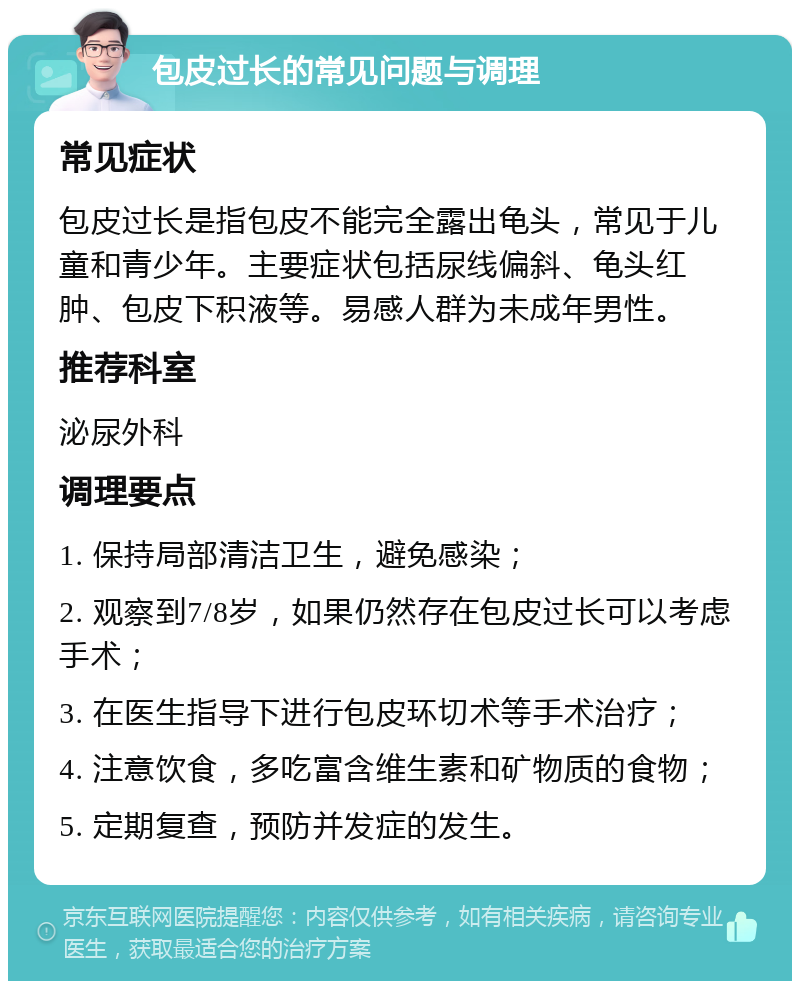 包皮过长的常见问题与调理 常见症状 包皮过长是指包皮不能完全露出龟头，常见于儿童和青少年。主要症状包括尿线偏斜、龟头红肿、包皮下积液等。易感人群为未成年男性。 推荐科室 泌尿外科 调理要点 1. 保持局部清洁卫生，避免感染； 2. 观察到7/8岁，如果仍然存在包皮过长可以考虑手术； 3. 在医生指导下进行包皮环切术等手术治疗； 4. 注意饮食，多吃富含维生素和矿物质的食物； 5. 定期复查，预防并发症的发生。