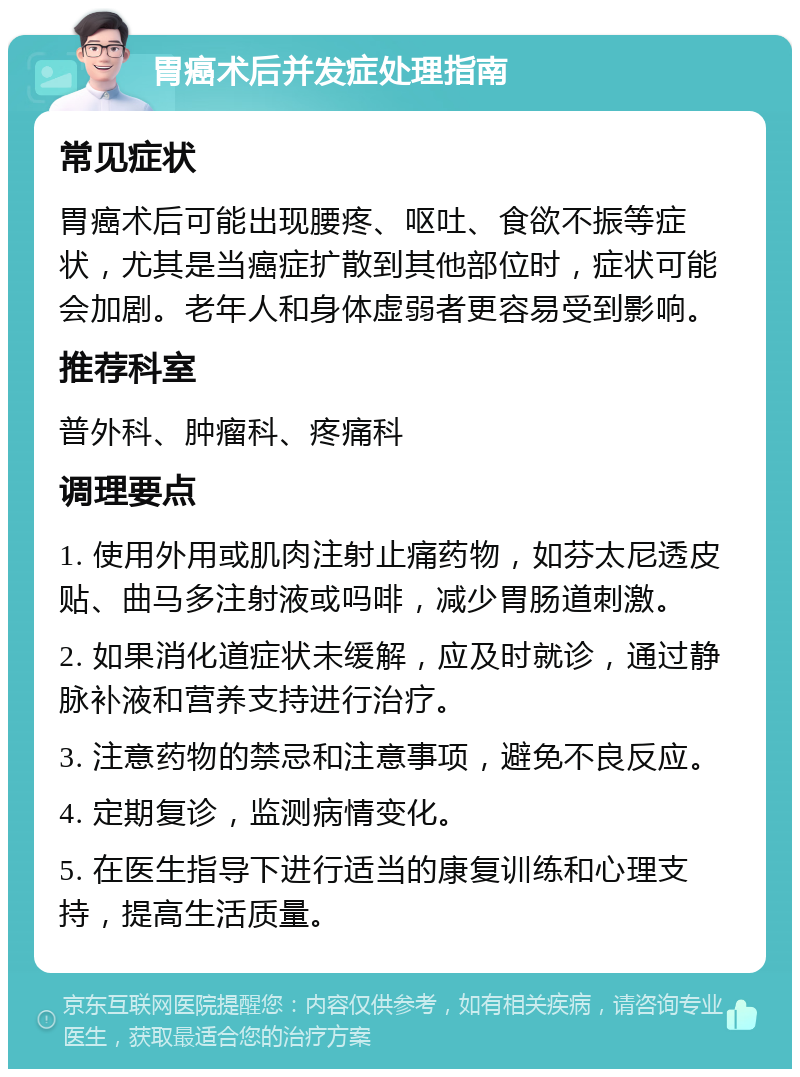 胃癌术后并发症处理指南 常见症状 胃癌术后可能出现腰疼、呕吐、食欲不振等症状，尤其是当癌症扩散到其他部位时，症状可能会加剧。老年人和身体虚弱者更容易受到影响。 推荐科室 普外科、肿瘤科、疼痛科 调理要点 1. 使用外用或肌肉注射止痛药物，如芬太尼透皮贴、曲马多注射液或吗啡，减少胃肠道刺激。 2. 如果消化道症状未缓解，应及时就诊，通过静脉补液和营养支持进行治疗。 3. 注意药物的禁忌和注意事项，避免不良反应。 4. 定期复诊，监测病情变化。 5. 在医生指导下进行适当的康复训练和心理支持，提高生活质量。