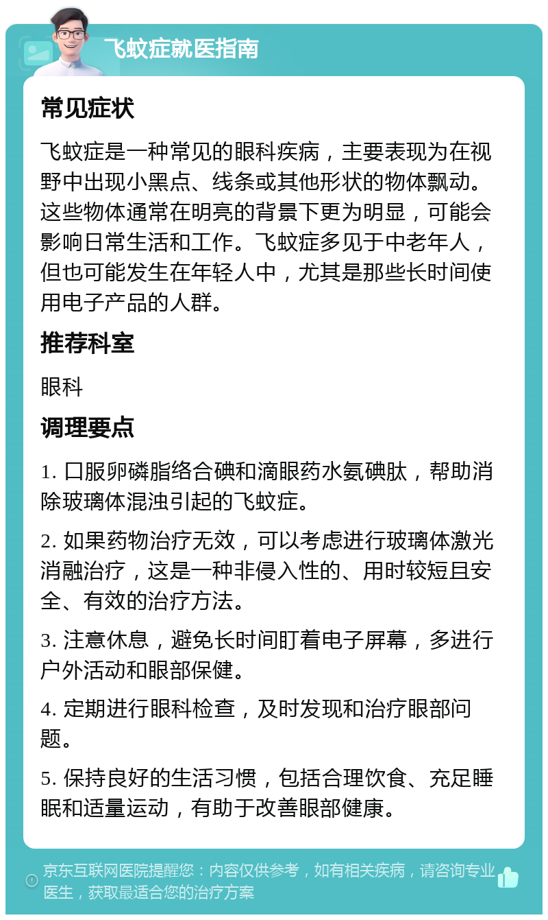 飞蚊症就医指南 常见症状 飞蚊症是一种常见的眼科疾病，主要表现为在视野中出现小黑点、线条或其他形状的物体飘动。这些物体通常在明亮的背景下更为明显，可能会影响日常生活和工作。飞蚊症多见于中老年人，但也可能发生在年轻人中，尤其是那些长时间使用电子产品的人群。 推荐科室 眼科 调理要点 1. 口服卵磷脂络合碘和滴眼药水氨碘肽，帮助消除玻璃体混浊引起的飞蚊症。 2. 如果药物治疗无效，可以考虑进行玻璃体激光消融治疗，这是一种非侵入性的、用时较短且安全、有效的治疗方法。 3. 注意休息，避免长时间盯着电子屏幕，多进行户外活动和眼部保健。 4. 定期进行眼科检查，及时发现和治疗眼部问题。 5. 保持良好的生活习惯，包括合理饮食、充足睡眠和适量运动，有助于改善眼部健康。