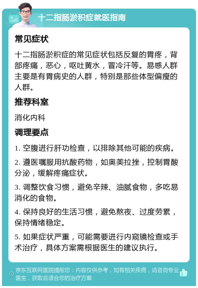 十二指肠淤积症就医指南 常见症状 十二指肠淤积症的常见症状包括反复的胃疼，背部疼痛，恶心，呕吐黄水，冒冷汗等。易感人群主要是有胃病史的人群，特别是那些体型偏瘦的人群。 推荐科室 消化内科 调理要点 1. 空腹进行肝功检查，以排除其他可能的疾病。 2. 遵医嘱服用抗酸药物，如奥美拉挫，控制胃酸分泌，缓解疼痛症状。 3. 调整饮食习惯，避免辛辣、油腻食物，多吃易消化的食物。 4. 保持良好的生活习惯，避免熬夜、过度劳累，保持情绪稳定。 5. 如果症状严重，可能需要进行内窥镜检查或手术治疗，具体方案需根据医生的建议执行。