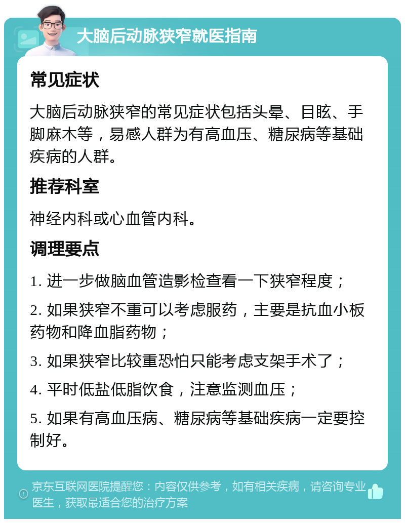 大脑后动脉狭窄就医指南 常见症状 大脑后动脉狭窄的常见症状包括头晕、目眩、手脚麻木等，易感人群为有高血压、糖尿病等基础疾病的人群。 推荐科室 神经内科或心血管内科。 调理要点 1. 进一步做脑血管造影检查看一下狭窄程度； 2. 如果狭窄不重可以考虑服药，主要是抗血小板药物和降血脂药物； 3. 如果狭窄比较重恐怕只能考虑支架手术了； 4. 平时低盐低脂饮食，注意监测血压； 5. 如果有高血压病、糖尿病等基础疾病一定要控制好。