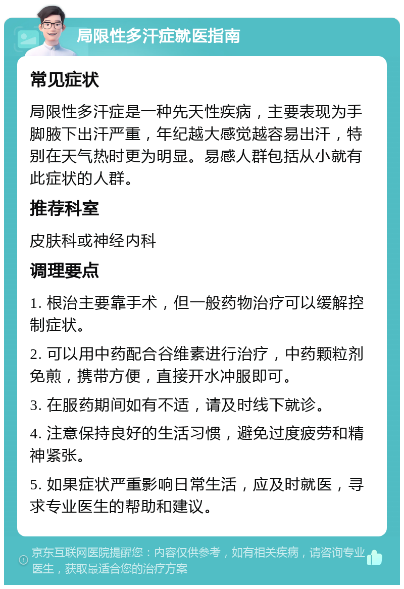 局限性多汗症就医指南 常见症状 局限性多汗症是一种先天性疾病，主要表现为手脚腋下出汗严重，年纪越大感觉越容易出汗，特别在天气热时更为明显。易感人群包括从小就有此症状的人群。 推荐科室 皮肤科或神经内科 调理要点 1. 根治主要靠手术，但一般药物治疗可以缓解控制症状。 2. 可以用中药配合谷维素进行治疗，中药颗粒剂免煎，携带方便，直接开水冲服即可。 3. 在服药期间如有不适，请及时线下就诊。 4. 注意保持良好的生活习惯，避免过度疲劳和精神紧张。 5. 如果症状严重影响日常生活，应及时就医，寻求专业医生的帮助和建议。