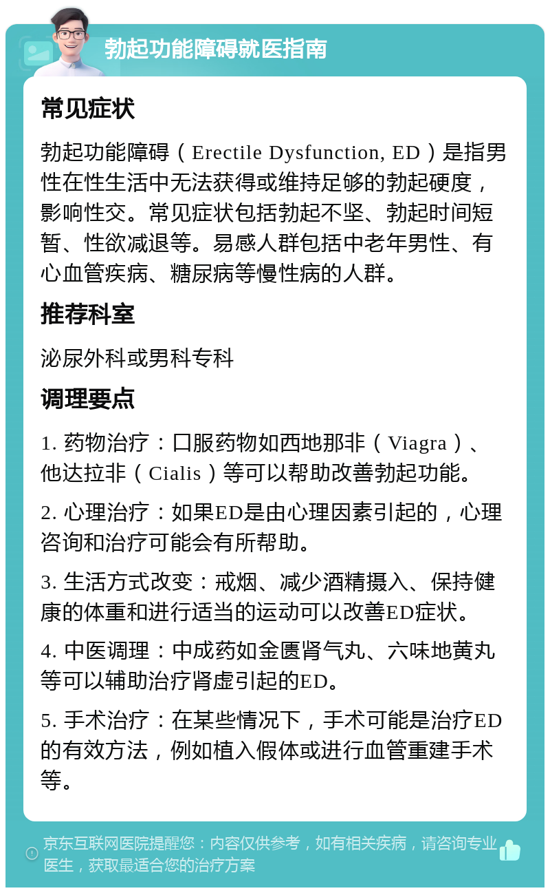 勃起功能障碍就医指南 常见症状 勃起功能障碍（Erectile Dysfunction, ED）是指男性在性生活中无法获得或维持足够的勃起硬度，影响性交。常见症状包括勃起不坚、勃起时间短暂、性欲减退等。易感人群包括中老年男性、有心血管疾病、糖尿病等慢性病的人群。 推荐科室 泌尿外科或男科专科 调理要点 1. 药物治疗：口服药物如西地那非（Viagra）、他达拉非（Cialis）等可以帮助改善勃起功能。 2. 心理治疗：如果ED是由心理因素引起的，心理咨询和治疗可能会有所帮助。 3. 生活方式改变：戒烟、减少酒精摄入、保持健康的体重和进行适当的运动可以改善ED症状。 4. 中医调理：中成药如金匮肾气丸、六味地黄丸等可以辅助治疗肾虚引起的ED。 5. 手术治疗：在某些情况下，手术可能是治疗ED的有效方法，例如植入假体或进行血管重建手术等。