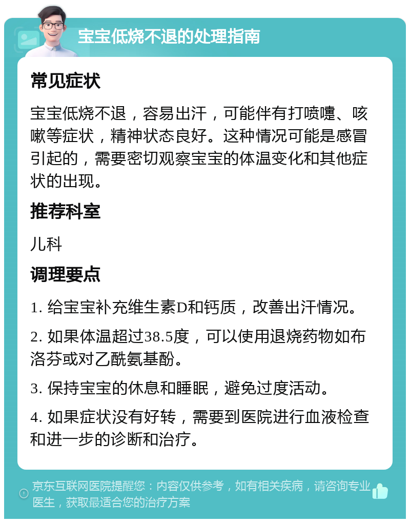 宝宝低烧不退的处理指南 常见症状 宝宝低烧不退，容易出汗，可能伴有打喷嚏、咳嗽等症状，精神状态良好。这种情况可能是感冒引起的，需要密切观察宝宝的体温变化和其他症状的出现。 推荐科室 儿科 调理要点 1. 给宝宝补充维生素D和钙质，改善出汗情况。 2. 如果体温超过38.5度，可以使用退烧药物如布洛芬或对乙酰氨基酚。 3. 保持宝宝的休息和睡眠，避免过度活动。 4. 如果症状没有好转，需要到医院进行血液检查和进一步的诊断和治疗。