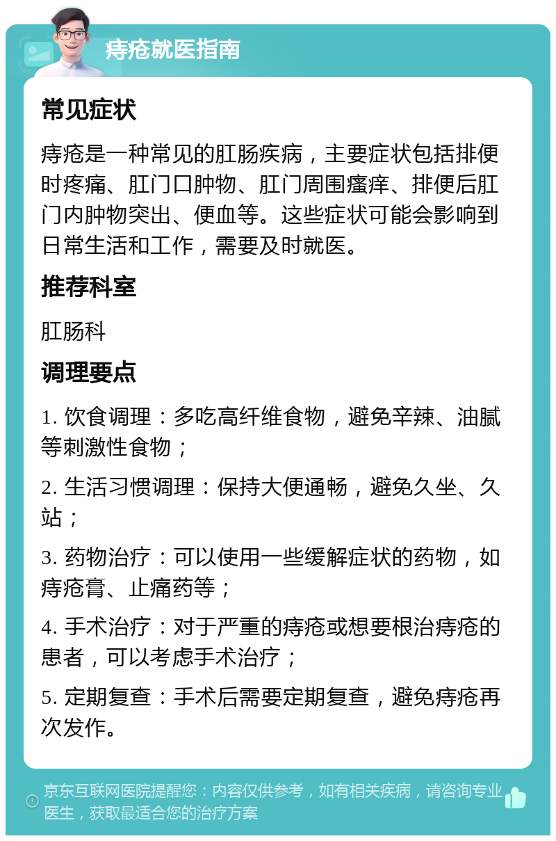 痔疮就医指南 常见症状 痔疮是一种常见的肛肠疾病，主要症状包括排便时疼痛、肛门口肿物、肛门周围瘙痒、排便后肛门内肿物突出、便血等。这些症状可能会影响到日常生活和工作，需要及时就医。 推荐科室 肛肠科 调理要点 1. 饮食调理：多吃高纤维食物，避免辛辣、油腻等刺激性食物； 2. 生活习惯调理：保持大便通畅，避免久坐、久站； 3. 药物治疗：可以使用一些缓解症状的药物，如痔疮膏、止痛药等； 4. 手术治疗：对于严重的痔疮或想要根治痔疮的患者，可以考虑手术治疗； 5. 定期复查：手术后需要定期复查，避免痔疮再次发作。