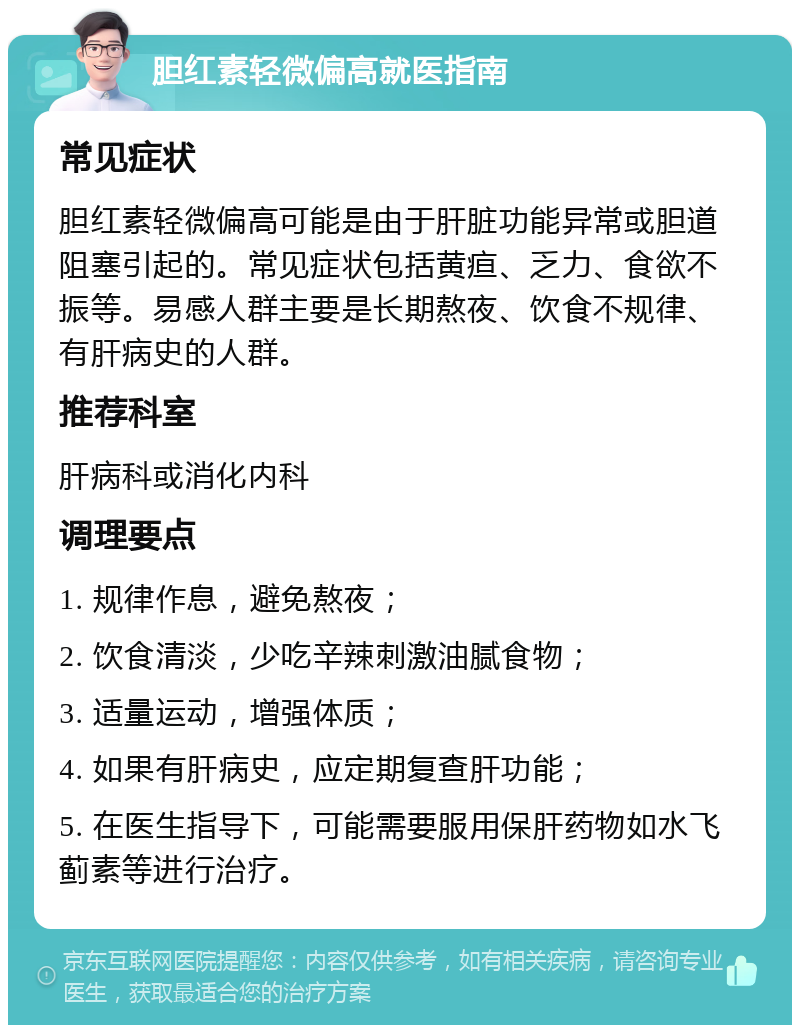 胆红素轻微偏高就医指南 常见症状 胆红素轻微偏高可能是由于肝脏功能异常或胆道阻塞引起的。常见症状包括黄疸、乏力、食欲不振等。易感人群主要是长期熬夜、饮食不规律、有肝病史的人群。 推荐科室 肝病科或消化内科 调理要点 1. 规律作息，避免熬夜； 2. 饮食清淡，少吃辛辣刺激油腻食物； 3. 适量运动，增强体质； 4. 如果有肝病史，应定期复查肝功能； 5. 在医生指导下，可能需要服用保肝药物如水飞蓟素等进行治疗。