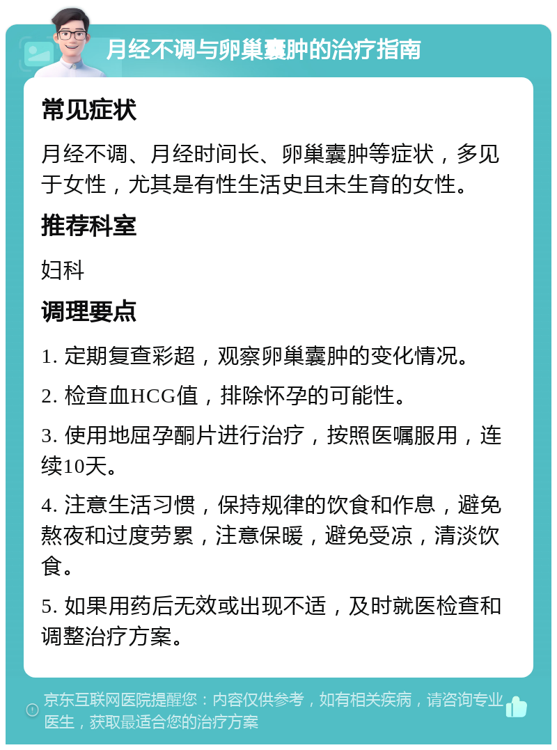 月经不调与卵巢囊肿的治疗指南 常见症状 月经不调、月经时间长、卵巢囊肿等症状，多见于女性，尤其是有性生活史且未生育的女性。 推荐科室 妇科 调理要点 1. 定期复查彩超，观察卵巢囊肿的变化情况。 2. 检查血HCG值，排除怀孕的可能性。 3. 使用地屈孕酮片进行治疗，按照医嘱服用，连续10天。 4. 注意生活习惯，保持规律的饮食和作息，避免熬夜和过度劳累，注意保暖，避免受凉，清淡饮食。 5. 如果用药后无效或出现不适，及时就医检查和调整治疗方案。