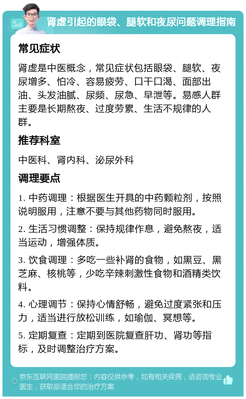 肾虚引起的眼袋、腿软和夜尿问题调理指南 常见症状 肾虚是中医概念，常见症状包括眼袋、腿软、夜尿增多、怕冷、容易疲劳、口干口渴、面部出油、头发油腻、尿频、尿急、早泄等。易感人群主要是长期熬夜、过度劳累、生活不规律的人群。 推荐科室 中医科、肾内科、泌尿外科 调理要点 1. 中药调理：根据医生开具的中药颗粒剂，按照说明服用，注意不要与其他药物同时服用。 2. 生活习惯调整：保持规律作息，避免熬夜，适当运动，增强体质。 3. 饮食调理：多吃一些补肾的食物，如黑豆、黑芝麻、核桃等，少吃辛辣刺激性食物和酒精类饮料。 4. 心理调节：保持心情舒畅，避免过度紧张和压力，适当进行放松训练，如瑜伽、冥想等。 5. 定期复查：定期到医院复查肝功、肾功等指标，及时调整治疗方案。