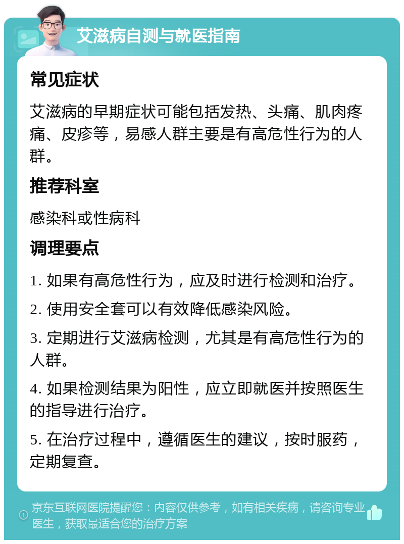 艾滋病自测与就医指南 常见症状 艾滋病的早期症状可能包括发热、头痛、肌肉疼痛、皮疹等，易感人群主要是有高危性行为的人群。 推荐科室 感染科或性病科 调理要点 1. 如果有高危性行为，应及时进行检测和治疗。 2. 使用安全套可以有效降低感染风险。 3. 定期进行艾滋病检测，尤其是有高危性行为的人群。 4. 如果检测结果为阳性，应立即就医并按照医生的指导进行治疗。 5. 在治疗过程中，遵循医生的建议，按时服药，定期复查。