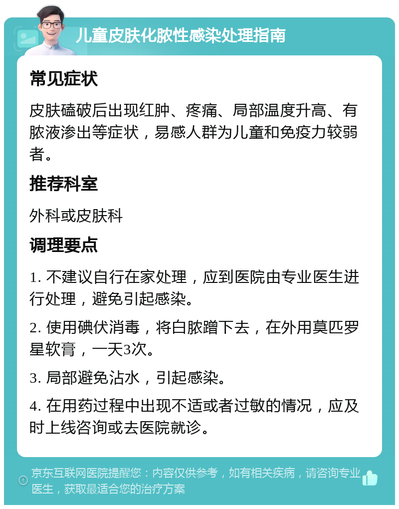 儿童皮肤化脓性感染处理指南 常见症状 皮肤磕破后出现红肿、疼痛、局部温度升高、有脓液渗出等症状，易感人群为儿童和免疫力较弱者。 推荐科室 外科或皮肤科 调理要点 1. 不建议自行在家处理，应到医院由专业医生进行处理，避免引起感染。 2. 使用碘伏消毒，将白脓蹭下去，在外用莫匹罗星软膏，一天3次。 3. 局部避免沾水，引起感染。 4. 在用药过程中出现不适或者过敏的情况，应及时上线咨询或去医院就诊。