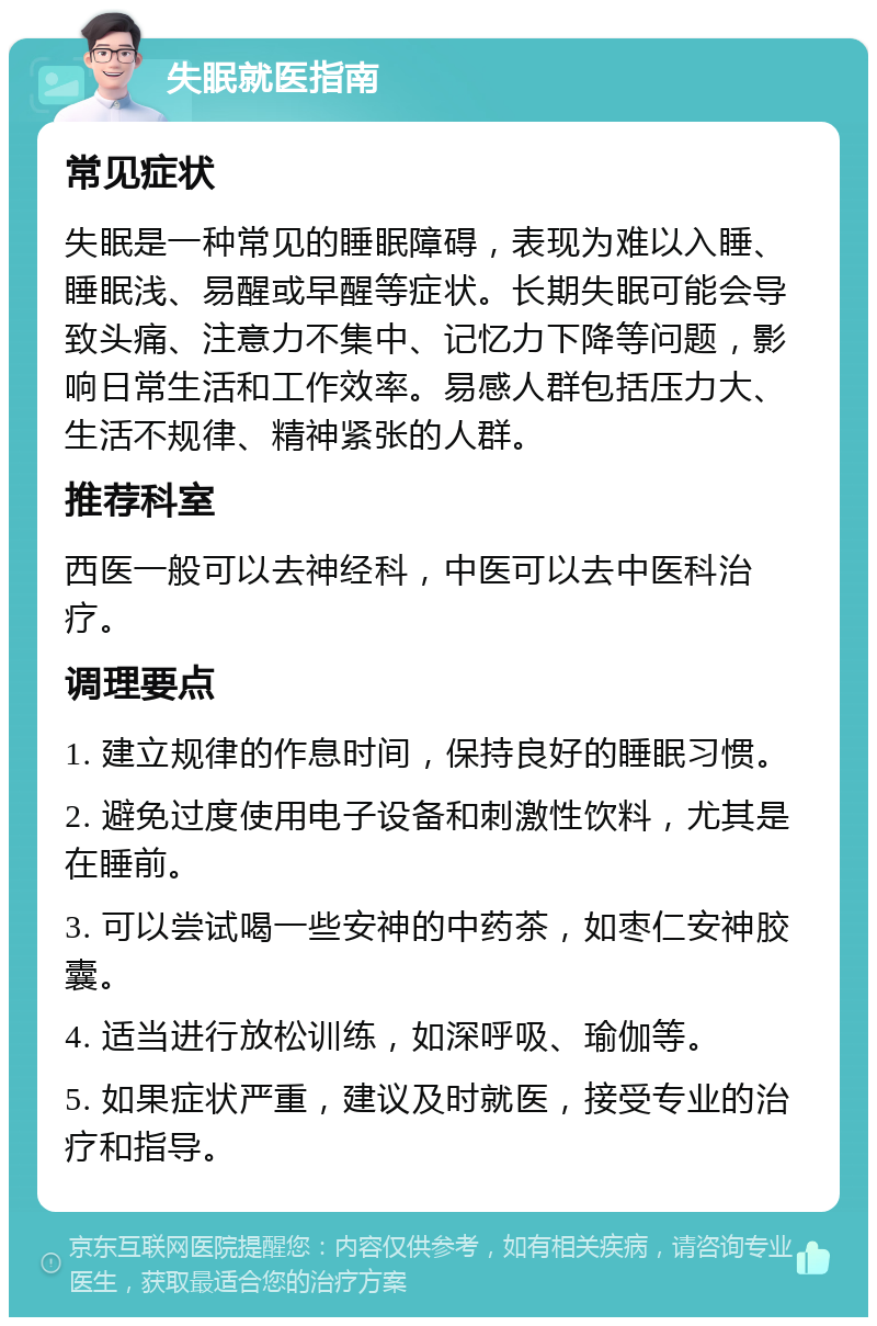 失眠就医指南 常见症状 失眠是一种常见的睡眠障碍，表现为难以入睡、睡眠浅、易醒或早醒等症状。长期失眠可能会导致头痛、注意力不集中、记忆力下降等问题，影响日常生活和工作效率。易感人群包括压力大、生活不规律、精神紧张的人群。 推荐科室 西医一般可以去神经科，中医可以去中医科治疗。 调理要点 1. 建立规律的作息时间，保持良好的睡眠习惯。 2. 避免过度使用电子设备和刺激性饮料，尤其是在睡前。 3. 可以尝试喝一些安神的中药茶，如枣仁安神胶囊。 4. 适当进行放松训练，如深呼吸、瑜伽等。 5. 如果症状严重，建议及时就医，接受专业的治疗和指导。