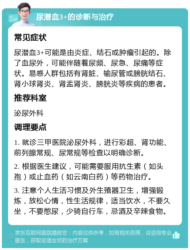 尿潜血3+的诊断与治疗 常见症状 尿潜血3+可能是由炎症、结石或肿瘤引起的。除了血尿外，可能伴随着尿频、尿急、尿痛等症状。易感人群包括有肾脏、输尿管或膀胱结石、肾小球肾炎、肾盂肾炎、膀胱炎等疾病的患者。 推荐科室 泌尿外科 调理要点 1. 就诊三甲医院泌尿外科，进行彩超、肾功能、前列腺常规、尿常规等检查以明确诊断。 2. 根据医生建议，可能需要服用抗生素（如头孢）或止血药（如云南白药）等药物治疗。 3. 注意个人生活习惯及外生殖器卫生，增强锻炼，放松心情，性生活规律，适当饮水，不要久坐，不要憋尿，少骑自行车，忌酒及辛辣食物。