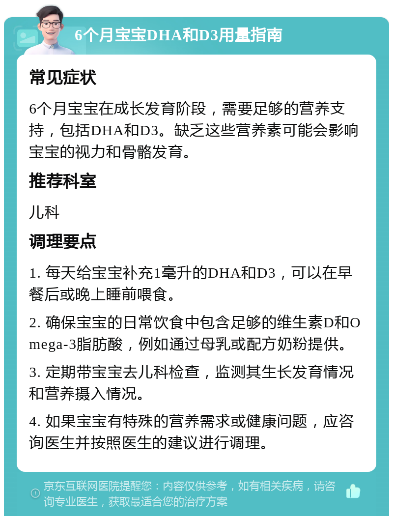 6个月宝宝DHA和D3用量指南 常见症状 6个月宝宝在成长发育阶段，需要足够的营养支持，包括DHA和D3。缺乏这些营养素可能会影响宝宝的视力和骨骼发育。 推荐科室 儿科 调理要点 1. 每天给宝宝补充1毫升的DHA和D3，可以在早餐后或晚上睡前喂食。 2. 确保宝宝的日常饮食中包含足够的维生素D和Omega-3脂肪酸，例如通过母乳或配方奶粉提供。 3. 定期带宝宝去儿科检查，监测其生长发育情况和营养摄入情况。 4. 如果宝宝有特殊的营养需求或健康问题，应咨询医生并按照医生的建议进行调理。