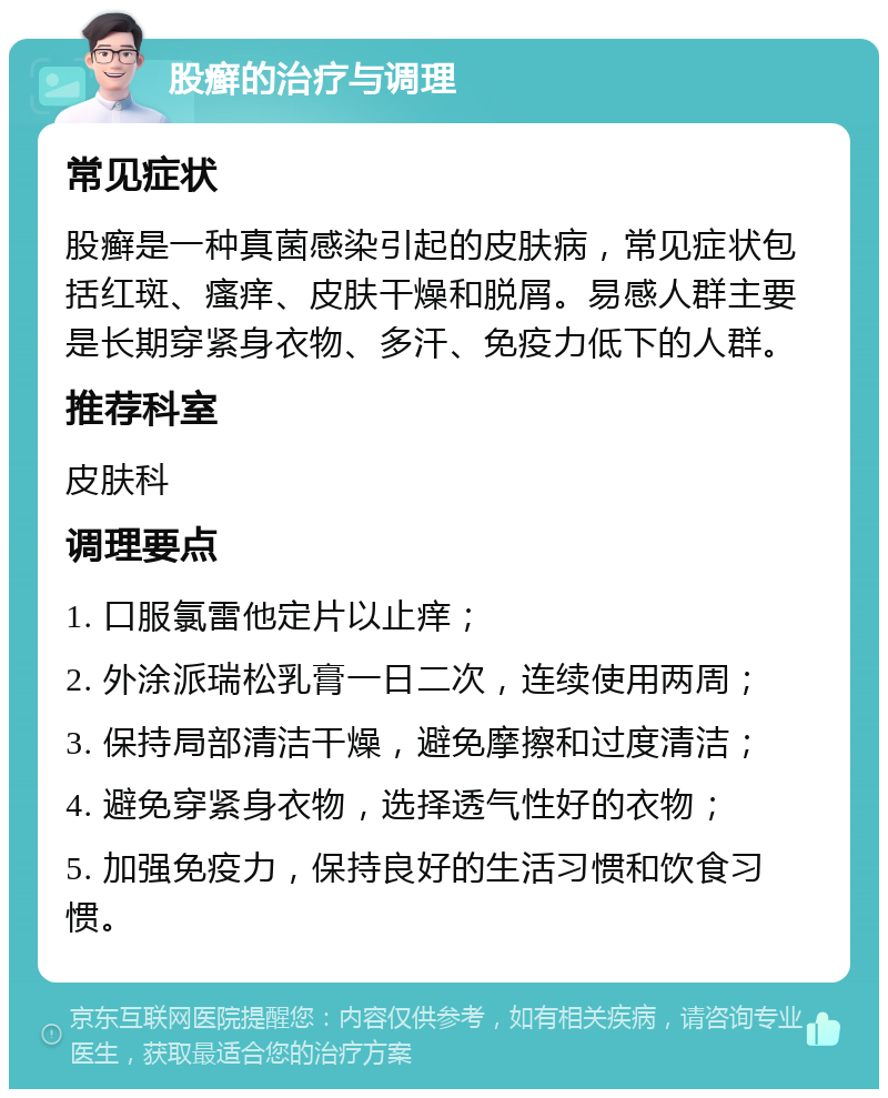 股癣的治疗与调理 常见症状 股癣是一种真菌感染引起的皮肤病，常见症状包括红斑、瘙痒、皮肤干燥和脱屑。易感人群主要是长期穿紧身衣物、多汗、免疫力低下的人群。 推荐科室 皮肤科 调理要点 1. 口服氯雷他定片以止痒； 2. 外涂派瑞松乳膏一日二次，连续使用两周； 3. 保持局部清洁干燥，避免摩擦和过度清洁； 4. 避免穿紧身衣物，选择透气性好的衣物； 5. 加强免疫力，保持良好的生活习惯和饮食习惯。