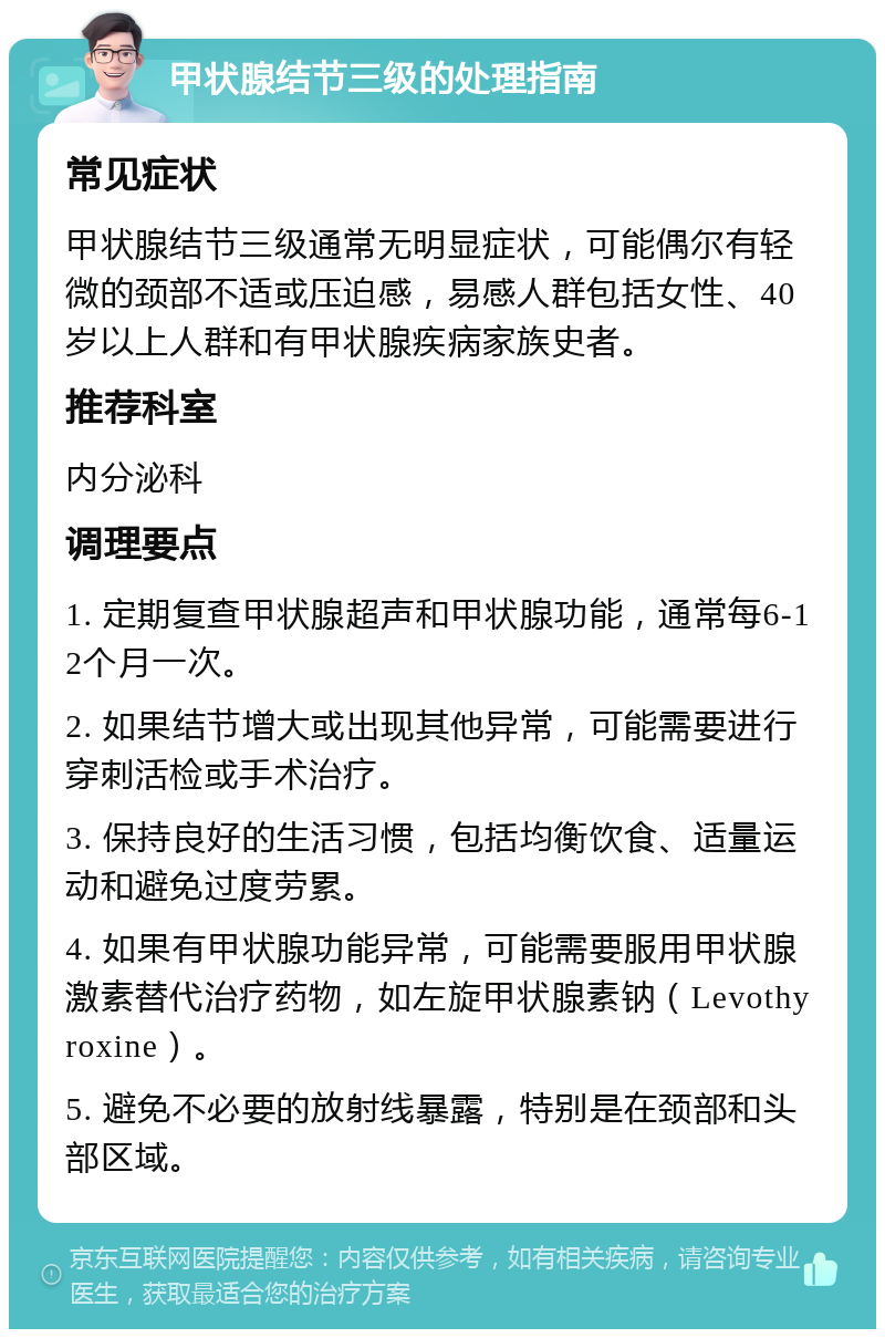 甲状腺结节三级的处理指南 常见症状 甲状腺结节三级通常无明显症状，可能偶尔有轻微的颈部不适或压迫感，易感人群包括女性、40岁以上人群和有甲状腺疾病家族史者。 推荐科室 内分泌科 调理要点 1. 定期复查甲状腺超声和甲状腺功能，通常每6-12个月一次。 2. 如果结节增大或出现其他异常，可能需要进行穿刺活检或手术治疗。 3. 保持良好的生活习惯，包括均衡饮食、适量运动和避免过度劳累。 4. 如果有甲状腺功能异常，可能需要服用甲状腺激素替代治疗药物，如左旋甲状腺素钠（Levothyroxine）。 5. 避免不必要的放射线暴露，特别是在颈部和头部区域。