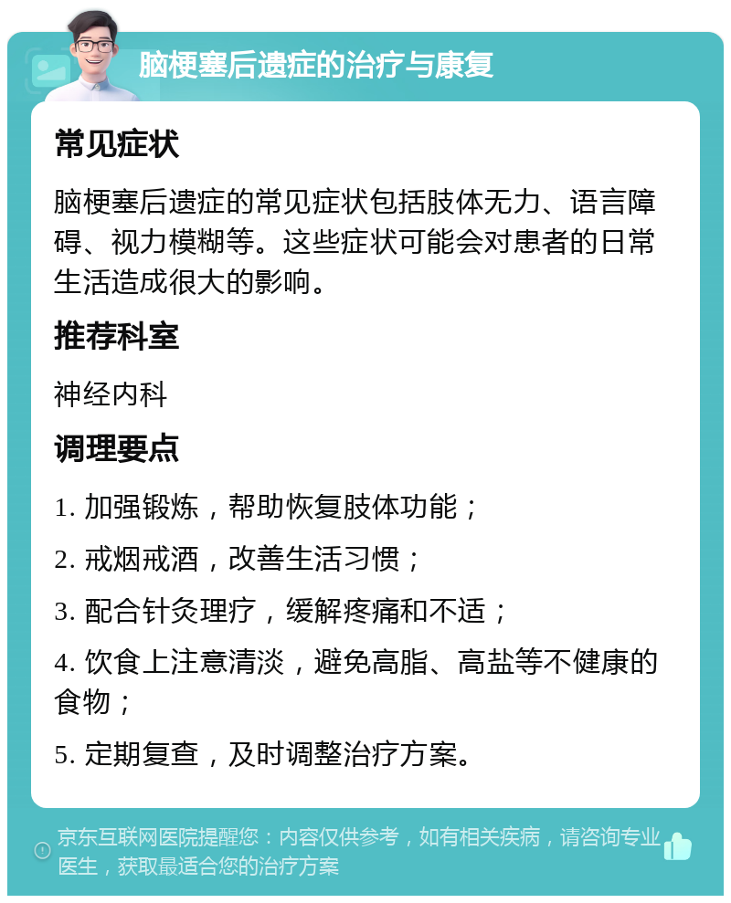 脑梗塞后遗症的治疗与康复 常见症状 脑梗塞后遗症的常见症状包括肢体无力、语言障碍、视力模糊等。这些症状可能会对患者的日常生活造成很大的影响。 推荐科室 神经内科 调理要点 1. 加强锻炼，帮助恢复肢体功能； 2. 戒烟戒酒，改善生活习惯； 3. 配合针灸理疗，缓解疼痛和不适； 4. 饮食上注意清淡，避免高脂、高盐等不健康的食物； 5. 定期复查，及时调整治疗方案。