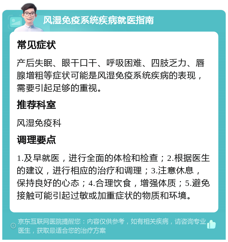 风湿免疫系统疾病就医指南 常见症状 产后失眠、眼干口干、呼吸困难、四肢乏力、唇腺增粗等症状可能是风湿免疫系统疾病的表现，需要引起足够的重视。 推荐科室 风湿免疫科 调理要点 1.及早就医，进行全面的体检和检查；2.根据医生的建议，进行相应的治疗和调理；3.注意休息，保持良好的心态；4.合理饮食，增强体质；5.避免接触可能引起过敏或加重症状的物质和环境。