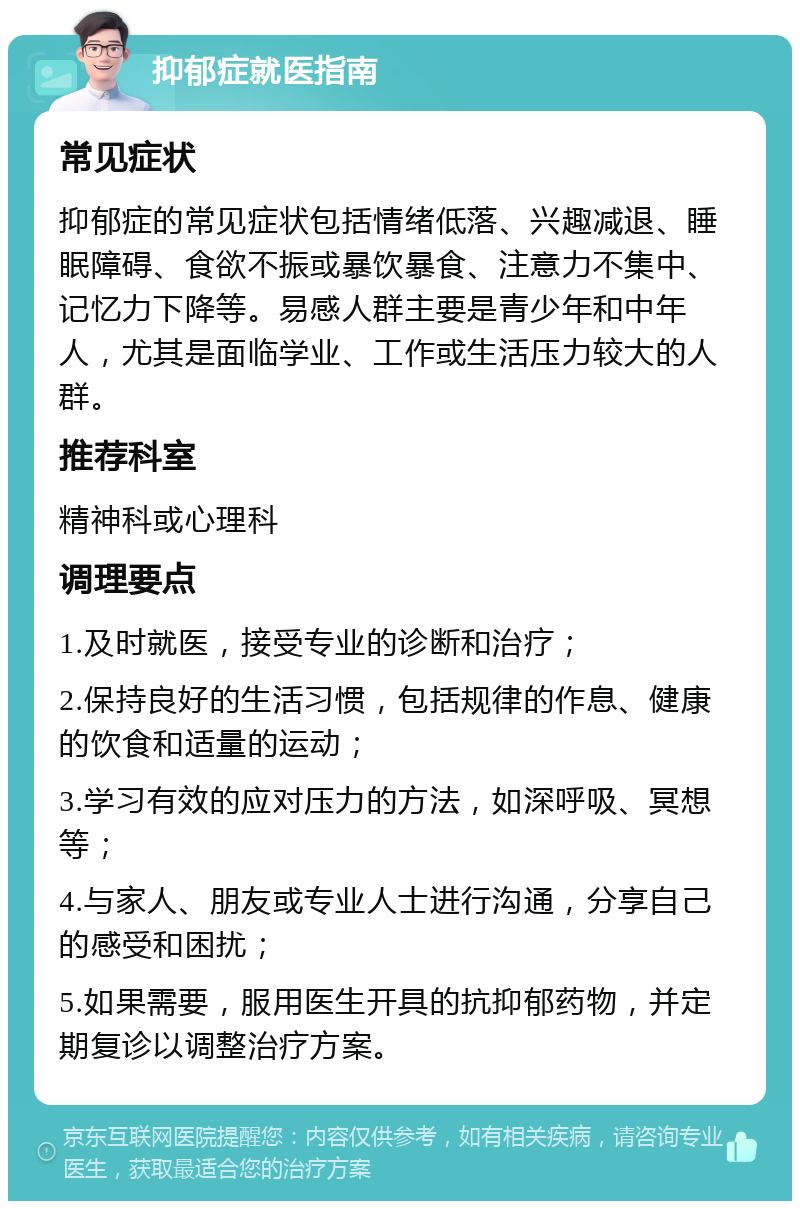 抑郁症就医指南 常见症状 抑郁症的常见症状包括情绪低落、兴趣减退、睡眠障碍、食欲不振或暴饮暴食、注意力不集中、记忆力下降等。易感人群主要是青少年和中年人，尤其是面临学业、工作或生活压力较大的人群。 推荐科室 精神科或心理科 调理要点 1.及时就医，接受专业的诊断和治疗； 2.保持良好的生活习惯，包括规律的作息、健康的饮食和适量的运动； 3.学习有效的应对压力的方法，如深呼吸、冥想等； 4.与家人、朋友或专业人士进行沟通，分享自己的感受和困扰； 5.如果需要，服用医生开具的抗抑郁药物，并定期复诊以调整治疗方案。