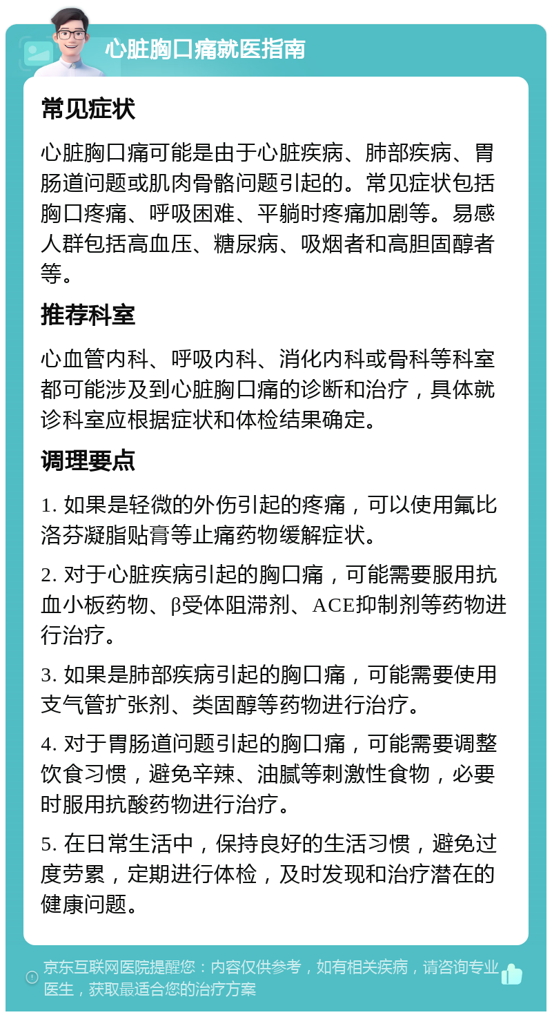 心脏胸口痛就医指南 常见症状 心脏胸口痛可能是由于心脏疾病、肺部疾病、胃肠道问题或肌肉骨骼问题引起的。常见症状包括胸口疼痛、呼吸困难、平躺时疼痛加剧等。易感人群包括高血压、糖尿病、吸烟者和高胆固醇者等。 推荐科室 心血管内科、呼吸内科、消化内科或骨科等科室都可能涉及到心脏胸口痛的诊断和治疗，具体就诊科室应根据症状和体检结果确定。 调理要点 1. 如果是轻微的外伤引起的疼痛，可以使用氟比洛芬凝脂贴膏等止痛药物缓解症状。 2. 对于心脏疾病引起的胸口痛，可能需要服用抗血小板药物、β受体阻滞剂、ACE抑制剂等药物进行治疗。 3. 如果是肺部疾病引起的胸口痛，可能需要使用支气管扩张剂、类固醇等药物进行治疗。 4. 对于胃肠道问题引起的胸口痛，可能需要调整饮食习惯，避免辛辣、油腻等刺激性食物，必要时服用抗酸药物进行治疗。 5. 在日常生活中，保持良好的生活习惯，避免过度劳累，定期进行体检，及时发现和治疗潜在的健康问题。