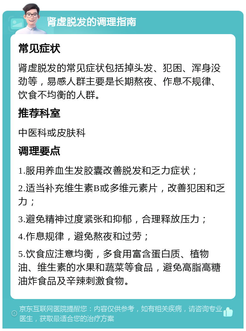 肾虚脱发的调理指南 常见症状 肾虚脱发的常见症状包括掉头发、犯困、浑身没劲等，易感人群主要是长期熬夜、作息不规律、饮食不均衡的人群。 推荐科室 中医科或皮肤科 调理要点 1.服用养血生发胶囊改善脱发和乏力症状； 2.适当补充维生素B或多维元素片，改善犯困和乏力； 3.避免精神过度紧张和抑郁，合理释放压力； 4.作息规律，避免熬夜和过劳； 5.饮食应注意均衡，多食用富含蛋白质、植物油、维生素的水果和蔬菜等食品，避免高脂高糖油炸食品及辛辣刺激食物。