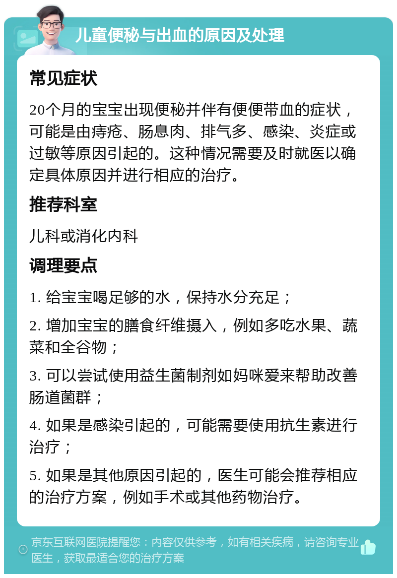 儿童便秘与出血的原因及处理 常见症状 20个月的宝宝出现便秘并伴有便便带血的症状，可能是由痔疮、肠息肉、排气多、感染、炎症或过敏等原因引起的。这种情况需要及时就医以确定具体原因并进行相应的治疗。 推荐科室 儿科或消化内科 调理要点 1. 给宝宝喝足够的水，保持水分充足； 2. 增加宝宝的膳食纤维摄入，例如多吃水果、蔬菜和全谷物； 3. 可以尝试使用益生菌制剂如妈咪爱来帮助改善肠道菌群； 4. 如果是感染引起的，可能需要使用抗生素进行治疗； 5. 如果是其他原因引起的，医生可能会推荐相应的治疗方案，例如手术或其他药物治疗。