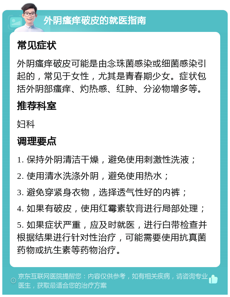 外阴瘙痒破皮的就医指南 常见症状 外阴瘙痒破皮可能是由念珠菌感染或细菌感染引起的，常见于女性，尤其是青春期少女。症状包括外阴部瘙痒、灼热感、红肿、分泌物增多等。 推荐科室 妇科 调理要点 1. 保持外阴清洁干燥，避免使用刺激性洗液； 2. 使用清水洗涤外阴，避免使用热水； 3. 避免穿紧身衣物，选择透气性好的内裤； 4. 如果有破皮，使用红霉素软膏进行局部处理； 5. 如果症状严重，应及时就医，进行白带检查并根据结果进行针对性治疗，可能需要使用抗真菌药物或抗生素等药物治疗。