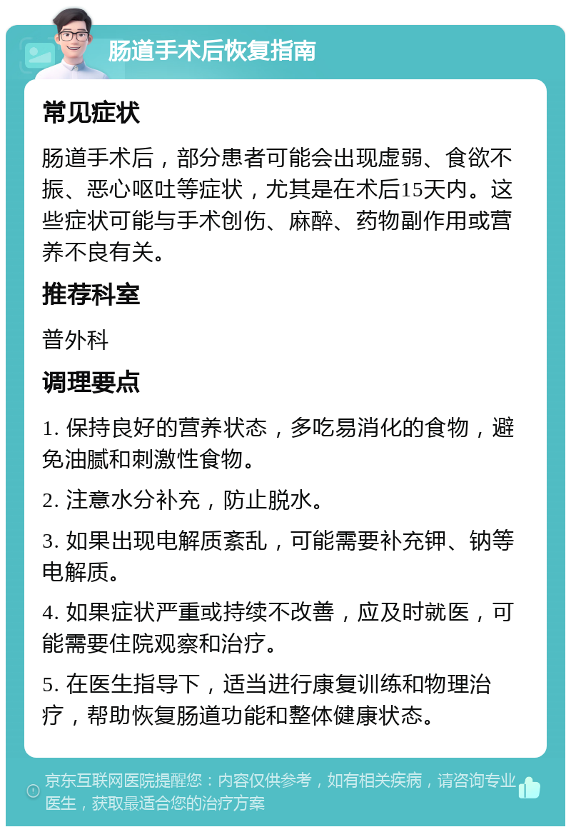 肠道手术后恢复指南 常见症状 肠道手术后，部分患者可能会出现虚弱、食欲不振、恶心呕吐等症状，尤其是在术后15天内。这些症状可能与手术创伤、麻醉、药物副作用或营养不良有关。 推荐科室 普外科 调理要点 1. 保持良好的营养状态，多吃易消化的食物，避免油腻和刺激性食物。 2. 注意水分补充，防止脱水。 3. 如果出现电解质紊乱，可能需要补充钾、钠等电解质。 4. 如果症状严重或持续不改善，应及时就医，可能需要住院观察和治疗。 5. 在医生指导下，适当进行康复训练和物理治疗，帮助恢复肠道功能和整体健康状态。