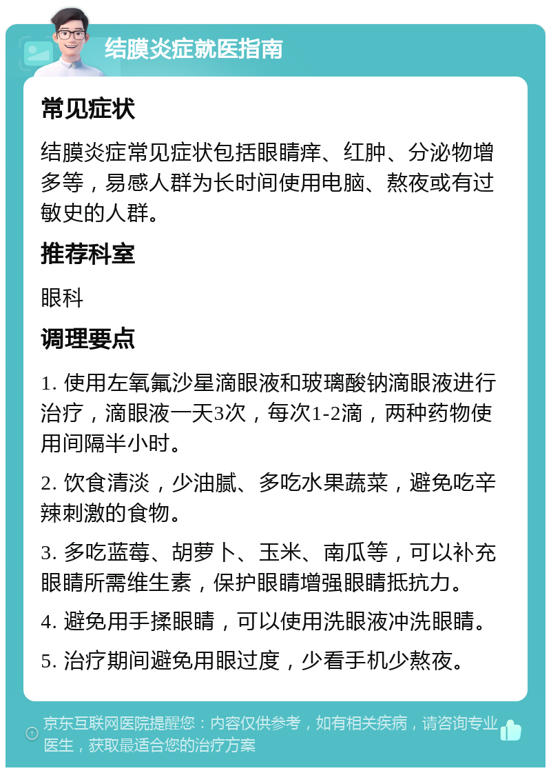 结膜炎症就医指南 常见症状 结膜炎症常见症状包括眼睛痒、红肿、分泌物增多等，易感人群为长时间使用电脑、熬夜或有过敏史的人群。 推荐科室 眼科 调理要点 1. 使用左氧氟沙星滴眼液和玻璃酸钠滴眼液进行治疗，滴眼液一天3次，每次1-2滴，两种药物使用间隔半小时。 2. 饮食清淡，少油腻、多吃水果蔬菜，避免吃辛辣刺激的食物。 3. 多吃蓝莓、胡萝卜、玉米、南瓜等，可以补充眼睛所需维生素，保护眼睛增强眼睛抵抗力。 4. 避免用手揉眼睛，可以使用洗眼液冲洗眼睛。 5. 治疗期间避免用眼过度，少看手机少熬夜。