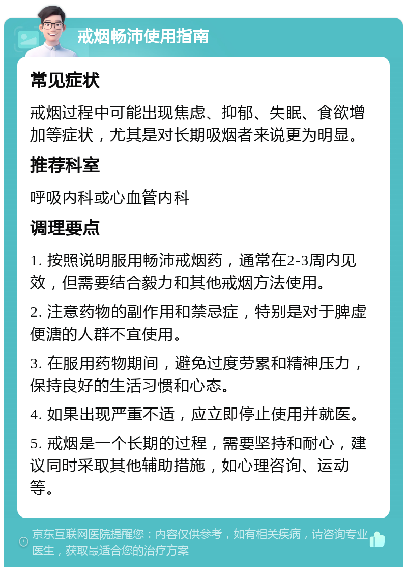 戒烟畅沛使用指南 常见症状 戒烟过程中可能出现焦虑、抑郁、失眠、食欲增加等症状，尤其是对长期吸烟者来说更为明显。 推荐科室 呼吸内科或心血管内科 调理要点 1. 按照说明服用畅沛戒烟药，通常在2-3周内见效，但需要结合毅力和其他戒烟方法使用。 2. 注意药物的副作用和禁忌症，特别是对于脾虚便溏的人群不宜使用。 3. 在服用药物期间，避免过度劳累和精神压力，保持良好的生活习惯和心态。 4. 如果出现严重不适，应立即停止使用并就医。 5. 戒烟是一个长期的过程，需要坚持和耐心，建议同时采取其他辅助措施，如心理咨询、运动等。